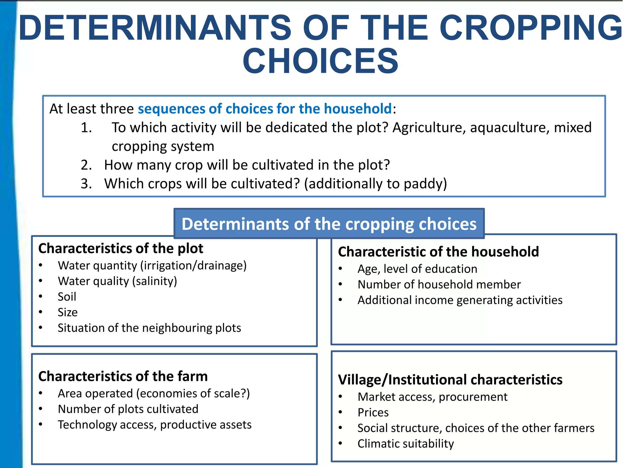 DETERMINANTS OF THE CROPPING
CHOICES
At least three sequences of choices for the household:
1. To which activity will be dedicated the plot? Agriculture, aquaculture, mixed
cropping system
2. How many crop will be cultivated in the plot?
3. Which crops will be cultivated? (additionally to paddy)

Determinants of the cropping choices
Characteristics of the plot
•
•
•
•
•

Water quantity (irrigation/drainage)
Water quality (salinity)
Soil
Size
Situation of the neighbouring plots

Characteristics of the farm
•
•
•

Area operated (economies of scale?)
Number of plots cultivated
Technology access, productive assets

Characteristic of the household
•
•
•

Age, level of education
Number of household member
Additional income generating activities

Village/Institutional characteristics
•
•
•
•

Market access, procurement
Prices
Social structure, choices of the other farmers
Climatic suitability

 