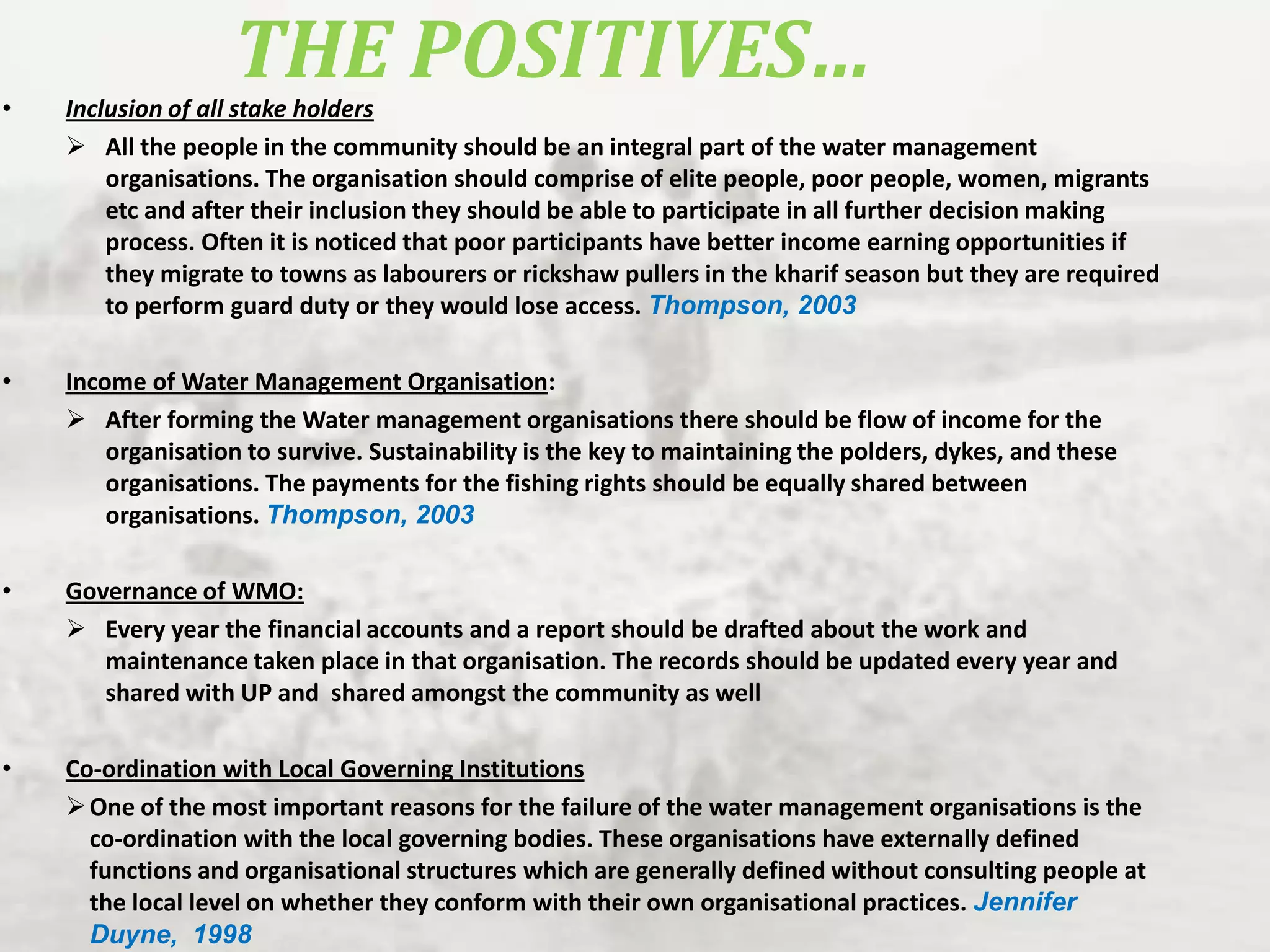 THE POSITIVES…

•

Inclusion of all stake holders
 All the people in the community should be an integral part of the water management
organisations. The organisation should comprise of elite people, poor people, women, migrants
etc and after their inclusion they should be able to participate in all further decision making
process. Often it is noticed that poor participants have better income earning opportunities if
they migrate to towns as labourers or rickshaw pullers in the kharif season but they are required
to perform guard duty or they would lose access. Thompson, 2003

•

Income of Water Management Organisation:
 After forming the Water management organisations there should be flow of income for the
organisation to survive. Sustainability is the key to maintaining the polders, dykes, and these
organisations. The payments for the fishing rights should be equally shared between
organisations. Thompson, 2003

•

Governance of WMO:
 Every year the financial accounts and a report should be drafted about the work and
maintenance taken place in that organisation. The records should be updated every year and
shared with UP and shared amongst the community as well

•

Co-ordination with Local Governing Institutions
 One of the most important reasons for the failure of the water management organisations is the
co-ordination with the local governing bodies. These organisations have externally defined
functions and organisational structures which are generally defined without consulting people at
the local level on whether they conform with their own organisational practices. Jennifer
Duyne, 1998

 