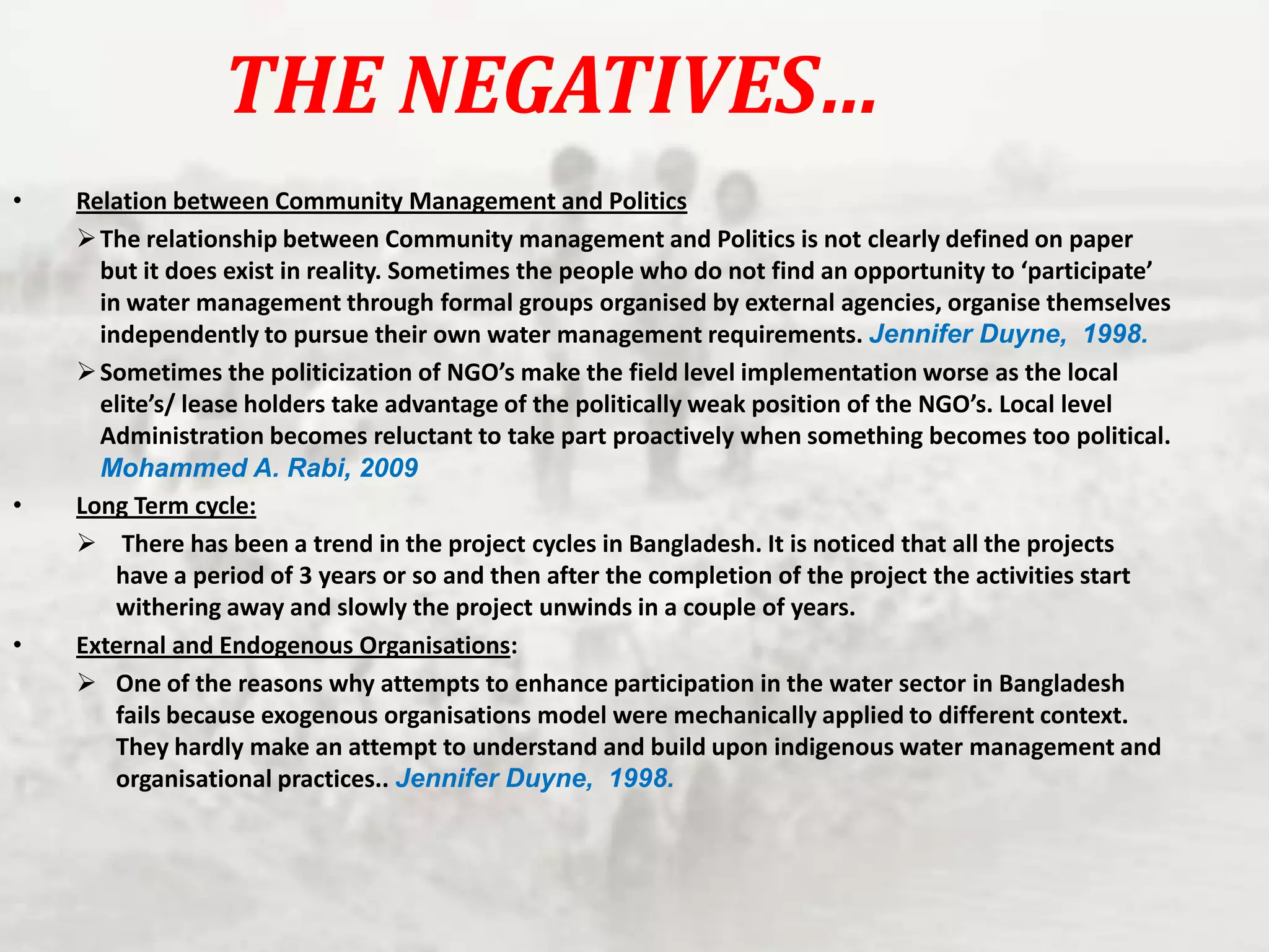 THE NEGATIVES…
•

•

•

Relation between Community Management and Politics
 The relationship between Community management and Politics is not clearly defined on paper
but it does exist in reality. Sometimes the people who do not find an opportunity to ‘participate’
in water management through formal groups organised by external agencies, organise themselves
independently to pursue their own water management requirements. Jennifer Duyne, 1998.
 Sometimes the politicization of NGO’s make the field level implementation worse as the local
elite’s/ lease holders take advantage of the politically weak position of the NGO’s. Local level
Administration becomes reluctant to take part proactively when something becomes too political.
Mohammed A. Rabi, 2009
Long Term cycle:
 There has been a trend in the project cycles in Bangladesh. It is noticed that all the projects
have a period of 3 years or so and then after the completion of the project the activities start
withering away and slowly the project unwinds in a couple of years.
External and Endogenous Organisations:
 One of the reasons why attempts to enhance participation in the water sector in Bangladesh
fails because exogenous organisations model were mechanically applied to different context.
They hardly make an attempt to understand and build upon indigenous water management and
organisational practices.. Jennifer Duyne, 1998.

 