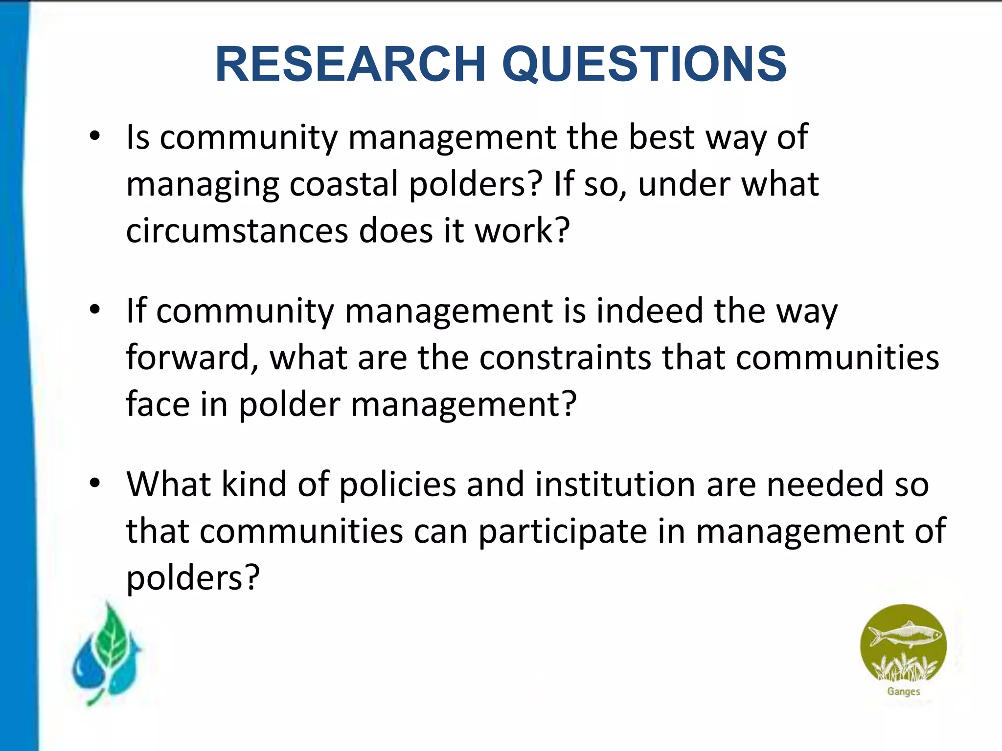 RESEARCH QUESTIONS
• Is community management the best way of
managing coastal polders? If so, under what
circumstances does it work?

• If community management is indeed the way
forward, what are the constraints that communities
face in polder management?
• What kind of policies and institution are needed so
that communities can participate in management of
polders?

 