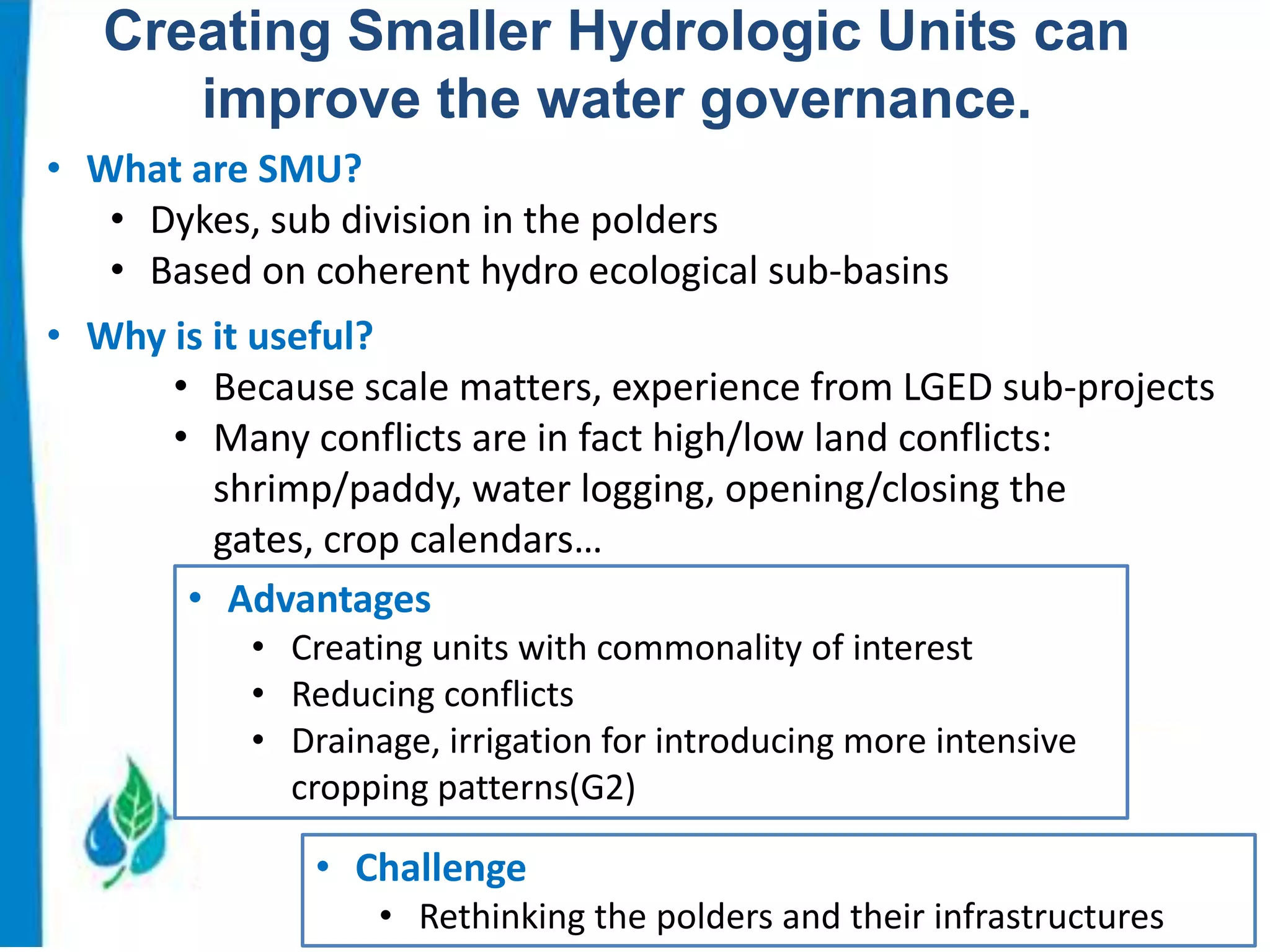 Creating Smaller Hydrologic Units can
improve the water governance.
• What are SMU?
• Dykes, sub division in the polders
• Based on coherent hydro ecological sub-basins
• Why is it useful?
• Because scale matters, experience from LGED sub-projects
• Many conflicts are in fact high/low land conflicts:
shrimp/paddy, water logging, opening/closing the
gates, crop calendars…
• Advantages
• Creating units with commonality of interest
• Reducing conflicts
• Drainage, irrigation for introducing more intensive
cropping patterns(G2)

• Challenge
• Rethinking the polders and their infrastructures

 