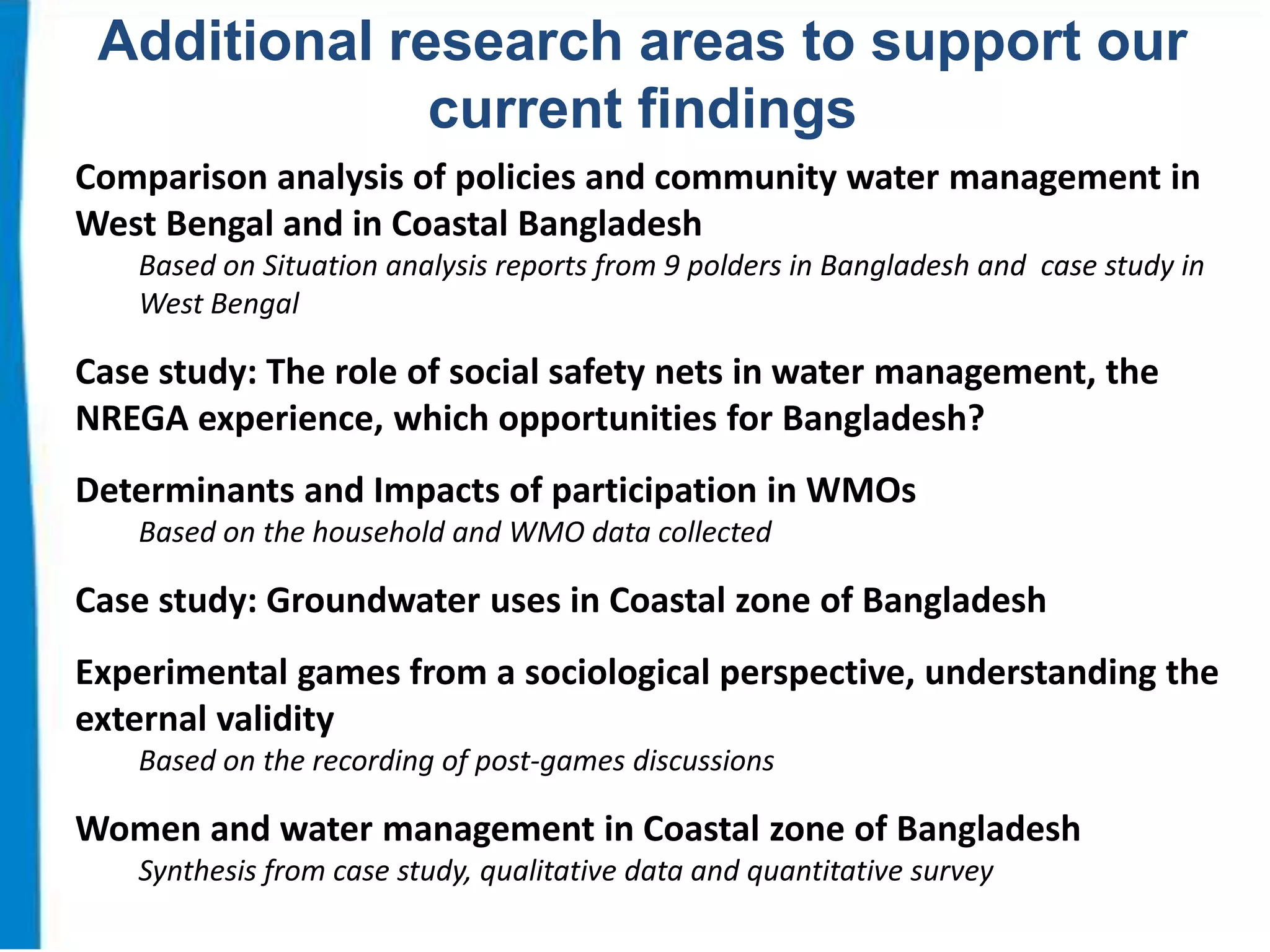 Additional research areas to support our
current findings
Comparison analysis of policies and community water management in
West Bengal and in Coastal Bangladesh
Based on Situation analysis reports from 9 polders in Bangladesh and case study in
West Bengal

Case study: The role of social safety nets in water management, the
NREGA experience, which opportunities for Bangladesh?
Determinants and Impacts of participation in WMOs
Based on the household and WMO data collected

Case study: Groundwater uses in Coastal zone of Bangladesh
Experimental games from a sociological perspective, understanding the
external validity
Based on the recording of post-games discussions

Women and water management in Coastal zone of Bangladesh
Synthesis from case study, qualitative data and quantitative survey

 