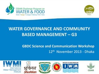 WATER GOVERNANCE AND COMMUNITY
BASED MANAGEMENT – G3
GBDC Science and Communication Workshop
12th November 2013 - Dhaka

 