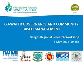 G3-WATER GOVERNANCE AND COMMUNITY
BASED MANAGEMENT
Ganges Regional Research Workshop
5 May 2014- Dhaka
 