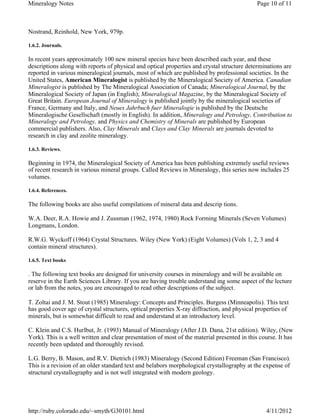 Mineralogy Notes                                                                              Page 10 of 11



Nostrand, Reinhold, New York, 979p.

1.6.2. Journals.

In recent years approximately 100 new mineral species have been described each year, and these
descriptions along with reports of physical and optical properties and crystal structure determinations are
reported in various mineralogical journals, most of which are published by professional societies. In the
United States, American Mineralogist is published by the Mineralogical Society of America. Canadian
Mineralogist is published by The Mineralogical Association of Canada; Mineralogical Journal, by the
Mineralogical Society of Japan (in English); Mineralogical Magazine, by the Mineralogical Society of
Great Britain. European Journal of Mineralogy is published jointly by the mineralogical societies of
France, Germany and Italy, and Neues Jahrbuch fuer Mineralogie is published by the Deutsche
Mineralogische Gesellschaft (mostly in English). In addition, Mineralogy and Petrology, Contribution to
Mineralogy and Petrology, and Physics and Chemistry of Minerals are published by European
commercial publishers. Also, Clay Minerals and Clays and Clay Minerals are journals devoted to
research in clay and zeolite mineralogy.

1.6.3. Reviews.

Beginning in 1974, the Mineralogical Society of America has been publishing extremely useful reviews
of recent research in various mineral groups. Called Reviews in Mineralogy, this series now includes 25
volumes.

1.6.4. References.

The following books are also useful compilations of mineral data and descrip tions.

W.A. Deer, R.A. Howie and J. Zussman (1962, 1974, 1980) Rock Forming Minerals (Seven Volumes)
Longmans, London.

R.W.G. Wyckoff (1964) Crystal Structures. Wiley (New York) (Eight Volumes) (Vols 1, 2, 3 and 4
contain mineral structures).

1.6.5. Text books

. The following text books are designed for university courses in mineralogy and will be available on
reserve in the Earth Sciences Library. If you are having trouble understand ing some aspect of the lecture
or lab from the notes, you are encouraged to read other descriptions of the subject.

T. Zoltai and J. M. Stout (1985) Mineralogy: Concepts and Principles. Burgess (Minneapolis). This text
has good cover age of crystal structures, optical properties X-ray diffraction, and physical properties of
minerals, but is somewhat difficult to read and understand at an introductory level.

C. Klein and C.S. Hurlbut, Jr. (1993) Manual of Mineralogy (After J.D. Dana, 21st edition). Wiley, (New
York). This is a well written and clear presentation of most of the material presented in this course. It has
recently been updated and thoroughly revised.

L.G. Berry, B. Mason, and R.V. Dietrich (1983) Mineralogy (Second Edition) Freeman (San Francisco).
This is a revision of an older standard text and belabors morphological crystallography at the expense of
structural crystallography and is not well integrated with modern geology.




http://ruby.colorado.edu/~smyth/G30101.html                                                      4/11/2012
 