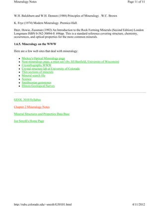 Mineralogy Notes                                                                       Page 11 of 11



W.H. Balckburn and W.H. Dennen (1988) Principles of Mineralogy . W.C. Brown

K. Frye (1974) Modern Mineralogy. Prentice-Hall.

Deer, Howie, Zussman (1992) An Introduction to the Rock Forming Minerals (Second Edition) London
Longmans ISBN 0-582-30094-0. 696pp. This is a standard reference covering structure, chemistry,
occurrences, and optical properties for the more common minerals.

1.6.5. Mineralogy on the WWW

Here are a few web sites that deal with mineralogy:

   z   Mickey's Optical Mineralogy page
   z   Neat mineralogy page, a must see! (by Jill Banfield, University of Wisconsin)
   z   Crystallography WWW
   z   Crystal structure lab at University of Colorado
   z   Thin sections of minerals
   z   Mineral search file
   z   Science
   z   Smithsonian gemstones
   z   Illinois Geological Survey



GEOL 3010 Syllabus

Chapter 2 Mineralogy Notes

Mineral Structures and Properties Data Base

Joe Smyth's Home Page




http://ruby.colorado.edu/~smyth/G30101.html                                               4/11/2012
 