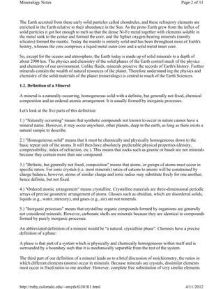 Mineralogy Notes                                                                                Page 2 of 11



The Earth accreted from these early solid particles called chondrules, and these refractory elements are
enriched in the Earth relative to their abundance in the Sun. As the proto Earth grew from the influx of
solid particles it got hot enough to melt so that the dense Ni-Fe metal together with elements soluble in
the metal sank to the center and formed the core, and the lighter oxygen-bearing minerals (mostly
silicates) formed the mantle. Today the mantle is entirely solid and has been throughout most of Earth's
history, whereas the core comprises a liquid metal outer core and a solid metal inner core.

So, except for the oceans and atmosphere, the Earth today is made up of solid minerals to a depth of
about 2900 km. The physics and chemistry of the solid phases of the Earth control much of the physics
and chemistry of our environment. Unlike fluids, minerals preserve the records of Earth's history. Further
minerals contain the wealth of natural resources of the planet. Therefore understand ing the physics and
chemistry of the solid materials of the planet (mineralogy) is central to much of the Earth Sciences.

1.2. Definition of a Mineral

A mineral is a naturally-occurring, homogeneous solid with a definite, but generally not fixed, chemical
composition and an ordered atomic arrangement. It is usually formed by inorganic processes.

Let's look at the five parts of this definition:

1.) "Naturally occurring" means that synthetic compounds not known to occur in nature cannot have a
mineral name. However, it may occur anywhere, other planets, deep in the earth, as long as there exists a
natural sample to describe.

2.) "Homogeneous solid" means that it must be chemically and physically homogeneous down to the
basic repeat unit of the atoms. It will then have absolutely predictable physical properties (density,
compressibility, index of refraction, etc.). This means that rocks such as granite or basalt are not minerals
because they contain more than one compound.

3.) "Definite, but generally not fixed, composition" means that atoms, or groups of atoms must occur in
specific ratios. For ionic crystals (i.e. most minerals) ratios of cations to anions will be constrained by
charge balance, however, atoms of similar charge and ionic radius may substitute freely for one another;
hence definite, but not fixed.

4.) "Ordered atomic arrangement" means crystalline. Crystalline materials are three-dimensional periodic
arrays of precise geometric arrangement of atoms. Glasses such as obsidian, which are disordered solids,
liquids (e.g., water, mercury), and gases (e.g., air) are not minerals.

5.) "Inorganic processes" means that crystalline organic compounds formed by organisms are generally
not considered minerals. However, carbonate shells are minerals because they are identical to compounds
formed by purely inorganic processes.

An abbreviated definition of a mineral would be "a natural, crystalline phase". Chemists have a precise
definition of a phase:

A phase is that part of a system which is physically and chemically homogeneous within itself and is
surrounded by a boundary such that it is mechanically separable from the rest of the system.

The third part of our definition of a mineral leads us to a brief discussion of stoichiometry, the ratios in
which different elements (atoms) occur in minerals. Because minerals are crystals, dissimilar elements
must occur in fixed ratios to one another. However, complete free substitution of very similar elements



http://ruby.colorado.edu/~smyth/G30101.html                                                        4/11/2012
 