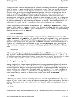 Mineralogy Notes                                                                                Page 4 of 11



Recognizing crystal forms (a crystal face plus its symmetry equivalents) in the various crystal systems is
one of the reasons we spend some time in lab studying block models. The crystal faces developed on a
specimen may arise either as a result of growth or of cleavage. In either case, they reflect the internal
symmetry of the crystal structure that makes the mineral unique. The crystal faces commonly seen on
quartz are growth faces and represent the slow est growing directions in the structure. Quartz grows
rapidly along its c-axis (three-fold or trigonal symmetry axis) direction and so never shows faces
perpendicular to this direction. On the other hand, calcite rhomb faces and mica plates are cleavages and
represent the weakest chemical bonds in the structure. There is a complex terminology for crystal faces,
but some obvious names for faces are prisms and pyramids. A prism is a face that is perpendicular to a
major axis of the crystal, whereas a pyramid is one that is not perpendicular to any major axis.

Crystals that commonly develop prism faces are said to have a prismatic or columnar habit. Crystals
that grow in fine needles are acicular; crystals growing flat plates are tabular. Crystals forming radiating
sprays of needles or fibers are stellate. Crystals forming parallel fibers are fibrous, and crystals forming
branching, tree-like growths are dendritic.

1.3.2. Luster and transparency.

The way a mineral transmits or reflects light is a diagnostic property. The transparency may be either
opaque, translucent, or transparent. This reflectance property is called luster. Native metals and many
sulfides are opaque and reflect most of the light hitting their surfaces and have a metallic luster. Other
opaque or nearly opaque oxides may appear dull, or resinous. Transparent minerals with a high index of
refraction such as diamond appear brilliant and are said to have an adamantine luster, whereas those
with a lower index of refraction such as quartz or calcite appear glassy and are said to have a vitreous
luster.

1.3.3. Color and streak.

Color is fairly self-explanatory property describing the reflectance. Metallic minerals are either white,
gray, or yellow. The presence of transition metals with unfilled electron shells (e.g. V, Cr, Mn, Fe, Co,
Ni, and Cu) in oxide and silicate minerals causes them to be opaque or strongly colored so that the streak,
the mark that they leave when scratched on a white ceramic tile, will also be strongly colored.

1.3.4. Cleavage, fracture, and parting.

Because bonding is not of equal strength in all directions in most crystals, they will tend to break along
crystallographic directions giving them a fracture property that reflects the underlying structure and is
frequently diagnostic. A perfect cleavage results in regular flat faces resembling growth faces such as in
mica, or calcite. A less well developed cleavage is said to be imperfect, or if very weak, a parting. If a
fracture is irregular and results in a rough surface, it is hackly. If the irregular fracture propagates as a
single surface resulting in a shiny surface as in glass, the fracture is said to be conchoidal.

1.3.5. Tenacity

is the ability of a mineral to deform plastically under stress. Minerals may be brittle, that is, they do not
deform, but rather fracture, under stress as do most silicates and oxides. They may be sectile, or be able to
deform so that they can be cut with a knife. Or, they may be ductile and deform readily under stress as
does gold.

1.3.6. Density


is a well-defined physical property measured in g/cm3.a Most silicates of light element have densities in



http://ruby.colorado.edu/~smyth/G30101.html                                                        4/11/2012
 