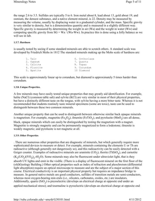 Mineralogy Notes                                                                                Page 5 of 11



the range 2.6 to 3.5. Sulfides are typically 5 to 6. Iron metal about 8, lead about 13, gold about 19, and
osmium, the densest substance, and a native element mineral, is 22. Density may be measured by
measuring the volume, usually by displacing water in a graduated cylinder, and the mass. Specific gravity
is very similar to density, but is a dimensionless quantity and is measured in a slightly different way.
Specific gravity is measured by determining the weight in air (Wa) and the weight in water (Ww) and
computing specific gravity from SG = Wa / (Wa-Ww). In practice this is done using a Jolly balance as we
will see in lab.

1.3.7. Hardness

is usually tested by seeing if some standard minerals are able to scratch others. A standard scale was
developed by Friedrich Mohs in 1812 The standard minerals making up the Mohs scale of hardness are:

           1.     Talc                              6.   Orthoclase
           2.     Gypsum                            7.   Quartz
           3.     Calcite                           8.   Topaz
           4.     Fluorite                          9.   Corundum
           5.     Apatite                           10   Diamond

This scale is approximately linear up to corundum, but diamond is approximately 5 times harder than
corundum.

1.3.8. Unique Properties.

A few minerals may have easily tested unique properties that may greatly aid identification. For example,
halite (NaCl) (common table salt) and sylvite (KCl) are very similar in most of their physical properties,
but have a distinctly different taste on the tongue, with sylvite having a more bitter taste. Whereas it is not
recommended that students routinely taste mineral specimens (some are toxic), taste can be used to
distinguish between these two common minerals.

Another unique property that can be used to distinguish between otherwise similar back opaque minerals
is magnetism. For example, magnetite (Fe3O4), ilmenite (FeTiO3), and pyrolusite (MnO2) are all dense,
black, opaque minerals which can easily be distinguished by testing the magnetism with a magnet.
Magnetite is strongly magnetic and can be permanently magnetized to form a lodestone; ilmenite is
weakly magnetic; and pyrolusite is not magnetic at all.

1.3.9. Other Properties

. There are numerous other properties that are diagnostic of minerals, but which generally require more
sophisticated devices to measure or detect. For example, minerals containing the elements U or Th are
radioactive (although generally not dangerously so), and this radioactivity can be easily detected with a
Geiger counter. Examples of radioactive minerals are uraninite (UO2), thorite (ThSiO4), and carnotite
(K2(UO2)(VO4)2 rH2O). Some minerals may also be fluorescent under ultraviolet light, that is they
absorb UV lighta and emit in the visible. (There is a display of fluorescent mineral on the first floor of the
(old)Geology Building.) Other optical properties such as index of refraction and pleochroism (differential
light absorption) require an optical microscope to measure and are the subject of a major section of this
course. Electrical conductivity is an important physical property but requires an impedance bridge to
measure. In general native metals are good conductors, sulfides of transition metals are semi-conductors,
whereas most oxygen-bearing min erals (i.e., silicates, carbonates, oxides, etc.) are insulators.
Additionally, quartz (SiO2) is piezoelectric (develops an electrical charge at opposite end under an
applied mechanical stress); and tourmaline is pyroelectric (develops an electrical charge at opposite end



http://ruby.colorado.edu/~smyth/G30101.html                                                        4/11/2012
 