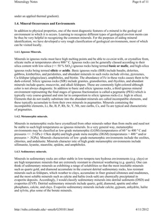 Mineralogy Notes                                                                             Page 6 of 11



under an applied thermal gradient).

1.4. Mineral Occurrences and Environments

In addition to physical properties, one of the most diagnostic features of a mineral is the geologi cal
environment in which it is occurs. Learning to recognize different types of geological environ ments can
be thus be very helpful in recognizing the common minerals. For the purposes of aiding mineral
identification, we have developed a very rough classification of geological environments, most of which
can be visited locally.

1.4.1. Igneous Minerals.

Minerals in igneous rocks must have high melting points and be able to co-exist with, or crystallize from,
silicate melts at temperatures above 800 º C. Igneous rocks can be generally classed according to their
silica content with low-silica (<< 50 % SiO2) igneous rocks being termed basic or mafic, and high-silica
igneous rocks being termed silicic or acidic. Basic igneous rocks (BIR) include basalts, dolerites,
gabbros, kimberlites, and peridotites, and abundant minerals in such rocks include olivine, pyroxenes,
Ca-feldspar (plagioclase), amphiboles, and biotite. The abundance of Fe in these rocks causes them to be
dark-colored. Silicic igneous rocks (SIR) include granites, granodiorites, and rhyolites, and abundant
minerals include quartz, muscovite, and alkali feldspars. These are commonly light-colored although
color is not always diagnostic. In addition to basic and silicic igneous rocks, a third igneous mineral
environment representing the final stages of igneous fractionation is called a pegmatite (PEG) which is
typically very coarse-grained and simi lar in composition to silicic igneous rocks (i.e. high in silica).
Elements that do not readily substitute into the abundant minerals are called incompatible elements, and
these typically accumulate to form their own minerals in pegmatites. Minerals containing the
incompatible elements, Li, Be, B, P, Rb, Sr, Y, Nb, rare earths, Cs, and Ta are typical and characteristic
of pegmatites.

1.4.2. Metamorphic minerals.

Minerals in metamorphic rocks have crystallized from other minerals rather than from melts and need not
be stable to such high temperatures as igneous minerals. In a very general way, metamorphic
environments may be classified as low-grade metamorphic (LGM) (temperatures of 60 º to 400 º C and
pressures << .5 GPa (=15km depth) and high-grade meta morphic (HGM) (temperatures > 400 º and/or
pressures > .5GPa). Minerals characteristic of low- grade metamorphic environments include the zeolites,
chlorites, and andalusite. Minerals character istic of high grade metamorphic environments include
sillimanite, kyanite, staurolite, epidote, and amphiboles.

1.4.3. Sedimentary minerals.

Minerals in sedimentary rocks are either stable in low-tempera ture hydrous environments (e.g. clays) or
are high temperature minerals that are extremely resistant to chemical weathering (e.g. quartz). One can
think of sedimentary minerals as exhibiting a range of solubilities so that the most insoluble minerals
such as quartz gold, and diamond accumulate in the coarsest detrital sedimentary rocks, less resistant
minerals such as feldspars, which weather to clays, accumulate in finer grained siltstones and mudstones,
and the most soluble minerals such as calcite and halite (rock-salt) are chemically precipitated in
evaporite deposits. Accordingly, I would classify sedimentary minerals into detrital sediments (DSD) and
evaporites (EVP). Detrital sedimentary minerals include quartz, gold, diamond, apatite and other
phosphates, calcite, and clays. Evaporite sedimentary minerals include calcite, gypsum, anhydrite, halite
and sylvite, plus some of the borate minerals.




http://ruby.colorado.edu/~smyth/G30101.html                                                    4/11/2012
 