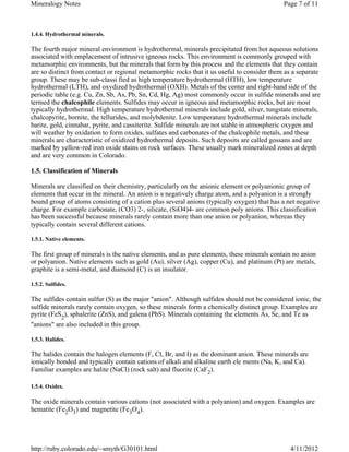 Mineralogy Notes                                                                             Page 7 of 11



1.4.4. Hydrothermal minerals.

The fourth major mineral environment is hydrothermal, minerals precipitated from hot aqueous solutions
associated with emplacement of intrusive igneous rocks. This environment is commonly grouped with
metamorphic environments, but the minerals that form by this process and the elements that they contain
are so distinct from contact or regional metamorphic rocks that it us useful to consider them as a separate
group. These may be sub-classi fied as high temperature hydrothermal (HTH), low temperature
hydrothermal (LTH), and oxydized hydrothermal (OXH). Metals of the center and right-hand side of the
periodic table (e.g. Cu, Zn, Sb, As, Pb, Sn, Cd, Hg, Ag) most commonly occur in sulfide minerals and are
termed the chalcophile elements. Sulfides may occur in igneous and metamorphic rocks, but are most
typically hydrothermal. High temperature hydrothermal minerals include gold, silver, tungstate minerals,
chalcopyrite, bornite, the tellurides, and molybdenite. Low temperature hydrothermal minerals include
barite, gold, cinnabar, pyrite, and cassiterite. Sulfide minerals are not stable in atmospheric oxygen and
will weather by oxidation to form oxides, sulfates and carbonates of the chalcophile metals, and these
minerals are characteristic of oxidized hydrothermal deposits. Such deposits are called gossans and are
marked by yellow-red iron oxide stains on rock surfaces. These usually mark mineralized zones at depth
and are very common in Colorado.

1.5. Classification of Minerals

Minerals are classified on their chemistry, particularly on the anionic element or polyanionic group of
elements that occur in the mineral. An anion is a negatively charge atom, and a polyanion is a strongly
bound group of atoms consisting of a cation plus several anions (typically oxygen) that has a net negative
charge. For example carbonate, (CO3) 2-, silicate, (SiO4)4- are common poly anions. This classification
has been successful because minerals rarely contain more than one anion or polyanion, whereas they
typically contain several different cations.

1.5.1. Native elements.

The first group of minerals is the native elements, and as pure elements, these minerals contain no anion
or polyanion. Native elements such as gold (Au), silver (Ag), copper (Cu), and platinum (Pt) are metals,
graphite is a semi-metal, and diamond (C) is an insulator.

1.5.2. Sulfides.

The sulfides contain sulfur (S) as the major "anion". Although sulfides should not be considered ionic, the
sulfide minerals rarely contain oxygen, so these minerals form a chemically distinct group. Examples are
pyrite (FeS2), sphalerite (ZnS), and galena (PbS). Minerals containing the elements As, Se, and Te as
"anions" are also included in this group.

1.5.3. Halides.

The halides contain the halogen elements (F, Cl, Br, and I) as the dominant anion. These minerals are
ionically bonded and typically contain cations of alkali and alkaline earth ele ments (Na, K, and Ca).
Familiar examples are halite (NaCl) (rock salt) and fluorite (CaF2).

1.5.4. Oxides.

The oxide minerals contain various cations (not associated with a polyanion) and oxygen. Examples are
hematite (Fe2O3) and magnetite (Fe3O4).




http://ruby.colorado.edu/~smyth/G30101.html                                                     4/11/2012
 