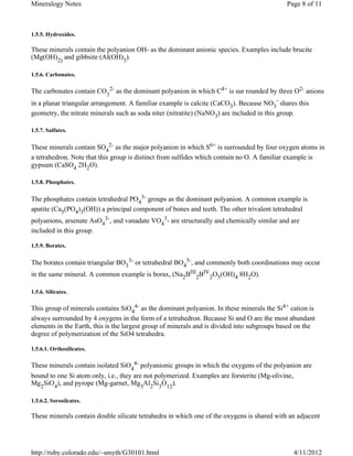 Mineralogy Notes                                                                            Page 8 of 11



1.5.5. Hydroxides.

These minerals contain the polyanion OH- as the dominant anionic species. Examples include brucite
(Mg(OH)2) and gibbsite (Al(OH)3).

1.5.6. Carbonates.

The carbonates contain CO32- as the dominant polyanion in which C4+ is sur rounded by three O2- anions
in a planar triangular arrangement. A familiar example is calcite (CaCO3). Because NO3- shares this
geometry, the nitrate minerals such as soda niter (nitratite) (NaNO3) are included in this group.

1.5.7. Sulfates.


These minerals contain SO42- as the major polyanion in which S6+ is surrounded by four oxygen atoms in
a tetrahedron. Note that this group is distinct from sulfides which contain no O. A familiar example is
gypsum (CaSO4 2H2O).

1.5.8. Phosphates.


The phosphates contain tetrahedral PO43- groups as the dominant polyanion. A common example is
apatite (Ca5(PO4)3(OH)) a principal component of bones and teeth. The other trivalent tetrahedral
polyanions, arsenate AsO43-, and vanadate VO43- are structurally and chemically similar and are
included in this group.

1.5.9. Borates.


The borates contain triangular BO33- or tetrahedral BO45-, and commonly both coordinations may occur
in the same mineral. A common example is borax, (Na2BIII2BIV2O5(OH)4 8H2O).

1.5.6. Silicates.

This group of minerals contains SiO44- as the dominant polyanion. In these minerals the Si4+ cation is
always surrounded by 4 oxygens in the form of a tetrahedron. Because Si and O are the most abundant
elements in the Earth, this is the largest group of minerals and is divided into subgroups based on the
degree of polymerization of the SiO4 tetrahedra.

1.5.6.1. Orthosilicates.

These minerals contain isolated SiO44- polyanionic groups in which the oxygens of the polyanion are
bound to one Si atom only, i.e., they are not polymerized. Examples are forsterite (Mg-olivine,
Mg2SiO4), and pyrope (Mg-garnet, Mg3Al2Si3O12).

1.5.6.2. Sorosilcates.

These minerals contain double silicate tetrahedra in which one of the oxygens is shared with an adjacent




http://ruby.colorado.edu/~smyth/G30101.html                                                    4/11/2012
 