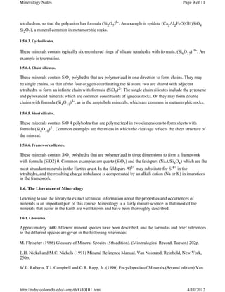 Mineralogy Notes                                                                               Page 9 of 11



tetrahedron, so that the polyanion has formula (Si2O7)6-. An example is epidote (Ca2Al2FeO(OH)SiO4
Si2O7), a mineral common in metamorphic rocks.

1.5.6.3. Cyclosilicates.

These minerals contain typically six-membered rings of silicate tetrahedra with formula. (Si6O17)10-. An
example is tourmaline.

1.5.6.4. Chain silicates.

These minerals contain SiO4 polyhedra that are polymerized in one direction to form chains. They may
be single chains, so that of the four oxygen coordinating the Si atom, two are shared with adjacent
tetrahedra to form an infinite chain with formula (SiO3)2-. The single chain silicates include the pyroxene
and pyroxenoid minerals which are common constituents of igneous rocks. Or they may form double
chains with formula (Si4O11)8-, as in the amphibole minerals, which are common in metamorphic rocks.

1.5.6.5. Sheet silicates.

These minerals contain SiO 4 polyhedra that are polymerized in two dimensions to form sheets with
formula (Si4O10)4-. Common examples are the micas in which the cleavage reflects the sheet structure of
the mineral.

1.5.6.6. Framework silicates.

These minerals contain SiO4 polyhedra that are polymerized in three dimensions to form a framework
with formula (SiO2) 0. Common examples are quartz (SiO2) and the feldspars (NaAlSi3O8) which are the
most abundant minerals in the Earth's crust. In the feldspars Al3+ may substitute for Si4+ in the
tetrahedra, and the resulting charge imbalance is compensated by an alkali cation (Na or K) in interstices
in the framework.

1.6. The Literature of Mineralogy

Learning to use the library to extract technical information about the properties and occurrences of
minerals is an important part of this course. Mineralogy is a fairly mature science in that most of the
minerals that occur in the Earth are well known and have been thoroughly described.

1.6.1. Glossaries.

Approximately 3600 different mineral species have been described, and the formulas and brief references
to the different species are given in the following references:

M. Fleischer (1986) Glossary of Mineral Species (5th edition). (Mineralogical Record, Tucson) 202p.

E.H. Nickel and M.C. Nichols (1991) Mineral Reference Manual. Van Nostrand, Reinhold, New York,
250p.

W.L. Roberts, T.J. Campbell and G.R. Rapp, Jr. (1990) Encyclopedia of Minerals (Second edition) Van




http://ruby.colorado.edu/~smyth/G30101.html                                                      4/11/2012
 