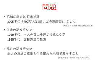 問題
• 認知症患者数 将来推計
2025年には700万人(65歳以上の高齢者5人に1人)
（内閣府 ：平成29年版高齢社会白書）
• 従来の認知症ケア
1980年代 本人の自由を押さえ込むケア
1990年代 支援方法の模索
• 現在の認知症ケア
本人の意思の尊重と住み慣れた地域で暮らすこと
（厚生労働省：新オレンジプラン 2015）
 