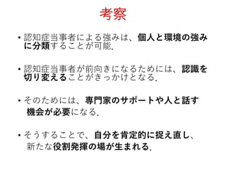 考察
• 認知症当事者による強みは、個人と環境の強み
に分類することが可能．
• 認知症当事者が前向きになるためには、認識を
切り変えることがきっかけとなる．
• そのためには、専門家のサポートや人と話す
機会が必要になる．
• そうすることで、自分を肯定的に捉え直し、
新たな役割発揮の場が生まれる．
 