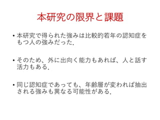 本研究の限界と課題
• 本研究で得られた強みは比較的若年の認知症を
もつ人の強みだった．
• そのため、外に出向く能力もあれば、人と話す
活力もある．
• 同じ認知症であっても、年齢層が変われば抽出
される強みも異なる可能性がある．
 