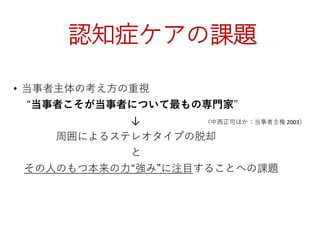 認知症ケアの課題
• 当事者主体の考え方の重視
“当事者こそが当事者について最もの専門家”
↓ （中西正司ほか：当事者主権 2003）
周囲によるステレオタイプの脱却
と
その人のもつ本来の力“強み”に注目することへの課題
 