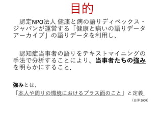 目的
認定NPO法人 健康と病の語りディペックス・
ジャパンが運営する「健康と病いの語りデータ
アーカイブ」の語りデータを利用し、
認知症当事者の語りをテキストマイニングの
手法で分析することにより、当事者たちの強み
を明らかにすること．
強みとは、
「本人や周りの環境におけるプラス面のこと」と定義．
（白澤 2009）
 