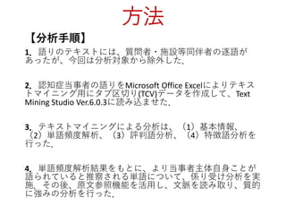 方法
【分析手順】
1．語りのテキストには、質問者・施設等同伴者の逐語が
あったが、今回は分析対象から除外した．
2．認知症当事者の語りをMicrosoft Office Excelによりテキス
トマイニング用にタブ区切り(TCV)データを作成して、Text
Mining Studio Ver.6.0.3に読み込ませた．
3．テキストマイニングによる分析は、（1）基本情報、
（2）単語頻度解析、（3）評判語分析、（4）特徴語分析を
行った．
4．単語頻度解析結果をもとに、より当事者主体自身ことが
語られていると推察される単語について、係り受け分析を実
施．その後、原文参照機能を活用し、文脈を読み取り、質的
に強みの分析を行った．
 