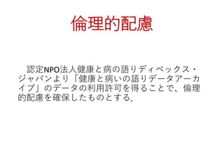 倫理的配慮
認定NPO法人健康と病の語りディペックス・
ジャパンより「健康と病いの語りデータアーカ
イブ」のデータの利用許可を得ることで、倫理
的配慮を確保したものとする．
 