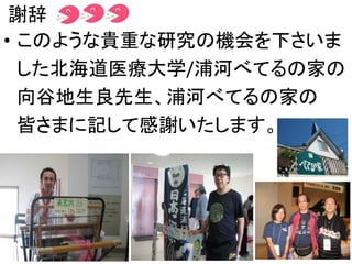 謝辞
• このような貴重な研究の機会を下さいま
した北海道医療大学/浦河べてるの家の
向谷地生良先生、浦河べてるの家の
皆さまに記して感謝いたします。
 