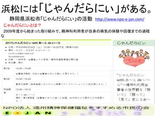 浜松には「じゃんだらにぃ」がある。
静岡県浜松市「じゃんだらにぃ」の活動 http://www.npo-e-jan.com/
じゃんだらにぃとは？
2009年度から始まった取り組みで、精神科利用者が自身の病気の体験や回復までの過程
な
どを、自身の歴史や苦労、楽しみや夢も交えながら語る会です。年1回開催されます。
17
 