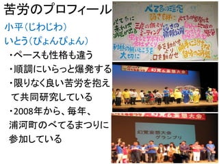苦労のプロフィール
小平（じわじわ）
いとう（ぴょんぴょん）
・ペースも性格も違う
・順調にいらっと爆発する
・限りなく良い苦労を抱え
て共同研究している
・2008年から、毎年、
浦河町のべてるまつりに
参加している
2
 