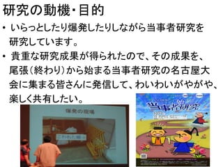 研究の動機・目的
• いらっとしたり爆発したりしながら当事者研究を
研究しています。
• 貴重な研究成果が得られたので、その成果を、
尾張（終わり）から始まる当事者研究の名古屋大
会に集まる皆さんに発信して、わいわいがやがや、
楽しく共有したい。
5
 
