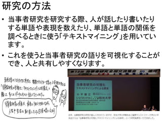 研究の方法
• 当事者研究を研究する際、人が話したり書いたり
する単語や表現を数えたり、単語と単語の関係を
調べるときに使う「テキストマイニング」を用いてい
ます。
• これを使うと当事者研究の語りを可視化することが
でき、人と共有しやすくなります。
6
 