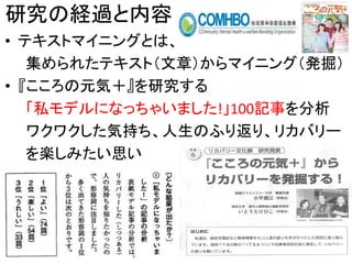 研究の経過と内容
• テキストマイニングとは、
集められたテキスト（文章）からマイニング（発掘）
• 『こころの元気＋』を研究する
「私モデルになっちゃいました!」100記事を分析
ワクワクした気持ち、人生のふり返り、リカバリー
を楽しみたい思い
7
 