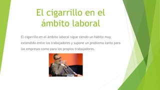 El cigarrillo en el
ámbito laboral
El cigarrillo en el ámbito laboral sigue siendo un hábito muy
extendido entre los trabajadores y supone un problema tanto para
las empresas como para los propios trabajadores.
 