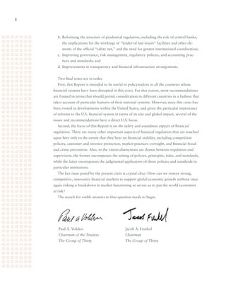 b.	Reforming	the	structure	of	prudential	regulation,	including	the	role	of	central	banks,	
          the	implications	for	the	workings	of	“lender-of-last-resort”	facilities	and	other	ele-
          ments	of	the	official	“safety	net,”	and	the	need	for	greater	international	coordination;
       c.	 Improving	governance,	risk	management,	regulatory	policies,	and	accounting	prac-
          tices	and	standards;	and
       d.	Improvements	in	transparency	and	financial	infrastructure	arrangements.


       Two	final	notes	are	in	order.	
       First,	this	Report	is	intended	to	be	useful	to	policymakers	in	all	the	countries	whose	
    financial	systems	have	been	disrupted	in	this	crisis.	For	this	reason,	most	recommendations	
    are	framed	in	terms	that	should	permit	consideration	in	different	countries	in	a	fashion	that	
    takes	account	of	particular	features	of	their	national	systems.	However,	since	this	crisis	has	
    been	rooted	in	developments	within	the	United	States,	and	given	the	particular	importance	
    of	reforms	to	the	U.S.	financial	system	in	terms	of	its	size	and	global	impact,	several	of	the	
    issues	and	recommendations	have	a	direct	U.S.	focus.	
       Second,	the	focus	of	this	Report	is	on	the	safety	and	soundness	aspects	of	financial	
    regulation.	There	are	many	other	important	aspects	of	financial	regulation	that	are	touched	
    upon	here	only	to	the	extent	that	they	bear	on	financial	stability,	including	competition	
    policies,	customer	and	investor	protection,	market	practices	oversight,	and	financial	fraud	
    and	crime	prevention.	Also,	to	the	extent	distinctions	are	drawn	between	regulation	and	
    supervision,	the	former	encompasses	the	setting	of	policies,	principles,	rules,	and	standards,	
    while	the	latter	encompasses	the	judgmental	application	of	those	policies	and	standards	to	
    particular	institutions.
       The	key	issue	posed	by	the	present	crisis	is	crystal	clear:	How	can	we	restore	strong,	
    competitive,	innovative	financial	markets	to	support	global	economic	growth	without	once	
    again	risking	a	breakdown	in	market	functioning	so	severe	as	to	put	the	world	economies	
    at	risk?
       The	search	for	viable	answers	to	that	question	needs	to	begin.




       Paul	A.	Volcker	 	        	        	        Jacob	A.	Frenkel	         	        	
       Chairman of the Trustees                    Chairman
       The Group of Thirty                         The Group of Thirty
 