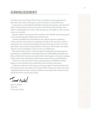 Acknowledgements

On behalf of the entire Group of Thirty (G30), I would like to express appreciation to
those whose time, talent, and energy have driven this project to successful fruition.
  In particular, we acknowledge the leadership of the Steering Committee, chaired by Paul
Volcker and Vice Chairmen Arminio Fraga Neto and Tommaso Padoa-Schioppa. Their
collective understanding of the nature of the financial crisis and insights as to the necessary
reforms are invaluable.
  Special recognition must also go to those members of the G30 who actively participated
in the working group project deliberations and discussions.
  Crafting a thoughtful report that addresses many difficult supervisory, regulatory,
market, and other matters requires considerable knowledge of the issues and an ability to
synthesize the views of numerous individuals. We particularly appreciate the work of Ste-
phen Thieke, who served as principal draftsman of the report, who brought extraordinary
experience and accomplishment to that role and to our deliberations.
  We would also like to thank a number of experts who advised the Steering Group and
participated in our deliberations. In particular, thanks go to Mark Walker, Alan Beller, and
Mayree Clark. Several institutions provided valuable in-kind support to the project including:
Cleary Gottlieb Steen and Hamilton LLP, Promontory Financial Group, and RiskMetrics.
  Thanks also to the editor, Diane Stamm, and the designers, Sarah McPhie and Katie
Burgess, for their dedicated efforts and flexibility when working on this project.
  Finally, the coordination of this project and the many aspects of report production had
their logistical center at the offices of the Group of Thirty. This project could not have been
completed without the efforts of Executive Director Stuart Mackintosh, Sviatlana Francis,
and Nicole Firment of the Group of Thirty.




Jacob A. Frenkel
Chairman
The Group of Thirty
 
