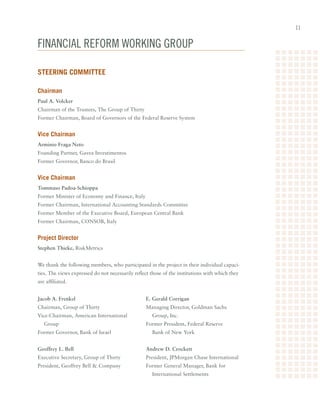 11


Financial ReFoRm woRking gRoup

Steering Committee

Chairman
Paul A. Volcker
Chairman	of	the	Trustees,	The	Group	of	Thirty	
Former	Chairman,	Board	of	Governors	of	the	Federal	Reserve	System


Vice Chairman
Arminio Fraga Neto
Founding	Partner,	Gavea	Investimentos
Former	Governor,	Banco	do	Brasil


Vice Chairman
Tommaso Padoa-Schioppa
Former	Minister	of	Economy	and	Finance,	Italy
Former	Chairman,	International	Accounting	Standards	Committee
Former	Member	of	the	Executive	Board,	European	Central	Bank
Former	Chairman,	CONSOB,	Italy


Project Director
Stephen Thieke,	RiskMetrics


We	thank	the	following	members,	who	participated	in	the	project	in	their	individual	capaci-
ties.	The	views	expressed	do	not	necessarily	reflect	those	of	the	institutions	with	which	they	
are	affiliated.


Jacob A. Frenkel                                  E. Gerald Corrigan
Chairman,	Group	of	Thirty                         Managing	Director,	Goldman	Sachs		
Vice-Chairman,	American	International	               Group,	Inc.
   Group                                          Former	President,	Federal	Reserve		
Former	Governor,	Bank	of	Israel                      Bank	of	New	York


Geoffrey L. Bell                                  Andrew D. Crockett
Executive	Secretary,	Group	of	Thirty              President,	JPMorgan	Chase	International
President,	Geoffrey	Bell		Company                Former	General	Manager,	Bank	for		
                                                     International	Settlements
 