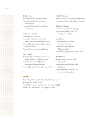 12



     Richard Debs                                   John G. Heimann
     Advisory	Director,	Morgan	Stanley              Senior	Advisor,	Financial	Stability	Institute
     Former	President,	Morgan	Stanley		             Former	U.S.	Comptroller	of	the	Currency
       International
     Former	COO,	Federal	Reserve	Bank		             William R. Rhodes
       of	New	York                                  Senior	Vice	Chairman,	Citigroup
                                                    Chairman,	President,	and	CEO,		
     Jacques de Larosière                             Citicorp	and	Citibank
     Counseiller,	BNP	Paribas
     Former	President,	European	Bank		              Ernest Stern
       for	Reconstruction	and	Development           Partner	and	Senior	Advisor,		
     Former	Managing	Director,	International	         The	Rohatyn	Group
       Monetary	Fund                                Former	Managing	Director,		
     Former	Governor,	Banque	de	France                JPMorgan	Chase
                                                    Former	Managing	Director,	World	Bank
     Gerd Häusler
     Member	of	the	Board	of	Directors	and		         David Walker
       Senior	Advisor,	RHJ	International            Senior	Advisor,	Morgan	Stanley		
     Former	Counsellor	and	Director,		                International
       International	Monetary	Fund                  Former	Executive	Director,	Bank		
     Former	Managing	Director,	Dresdner	Bank          of	England
                                                    Former	Chairman,	Securities	and		
                                                      Investments	Board,	U.K.


     experts
     Alan	Beller,	Cleary	Gottlieb	Steen		Hamilton,	LLP
     Mayree	Clark,	Aetos	Capital
     Mark	Walker,	Cleary	Gottlieb	Steen		Hamilton,	LLP
     Stuart	P.	M.	Mackintosh,	The	Group	of	Thirty
 