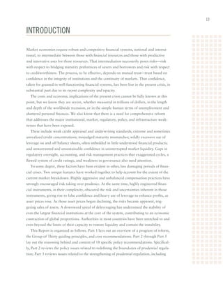 1


inTRoducTion

Market	economies	require	robust	and	competitive	financial	systems,	national	and	interna-
tional,	to	intermediate	between	those	with	financial	resources	and	those	with	productive	
and	innovative	uses	for	those	resources.	That	intermediation	necessarily	poses	risks—risk	
with	respect	to	bridging	maturity	preferences	of	savers	and	borrowers	and	risk	with	respect	
to	creditworthiness.	The	process,	to	be	effective,	depends	on	mutual	trust—trust	based	on	
confidence	in	the	integrity	of	institutions	and	the	continuity	of	markets.	That	confidence,	
taken	for	granted	in	well-functioning	financial	systems,	has	been	lost	in	the	present	crisis,	in	
substantial	part	due	to	its	recent	complexity	and	opacity.
  The	costs	and	economic	implications	of	the	present	crisis	cannot	be	fully	known	at	this	
point,	but	we	know	they	are	severe,	whether	measured	in	trillions	of	dollars,	in	the	length	
and	depth	of	the	worldwide	recession,	or	in	the	simple	human	terms	of	unemployment	and	
shattered	personal	finances.	We	also	know	that	there	is	a	need	for	comprehensive	reform	
that	addresses	the	major	institutional,	market,	regulatory,	policy,	and	infrastructure	weak-
nesses	that	have	been	exposed.		
  These	include	weak	credit	appraisal	and	underwriting	standards;	extreme	and	sometimes	
unrealized	credit	concentrations;	misjudged	maturity	mismatches;	wildly	excessive	use	of	
leverage	on	and	off	balance	sheets,	often	imbedded	in	little-understood	financial	products;	
and	unwarranted	and	unsustainable	confidence	in	uninterrupted	market	liquidity.	Gaps	in	
regulatory	oversight,	accounting,	and	risk	management	practices	that	exaggerated	cycles,	a	
flawed	system	of	credit	ratings,	and	weakness	in	governance	also	need	attention.		
  To	some	degree,	these	factors	have	been	evident	in	other,	less	damaging	periods	of	finan-
cial	crises.	Two	unique	features	have	worked	together	to	help	account	for	the	extent	of	the	
current	market	breakdown.	Highly	aggressive	and	unbalanced	compensation	practices	have	
strongly	encouraged	risk	taking	over	prudence.	At	the	same	time,	highly	engineered	finan-
cial	instruments,	in	their	complexity,	obscured	the	risk	and	uncertainties	inherent	in	those	
instruments,	giving	rise	to	false	confidence	and	heavy	use	of	leverage	to	enhance	profits,	as	
asset	prices	rose.	As	those	asset	prices	began	declining,	the	risks	became	apparent,	trig-
gering	sales	of	assets.	A	downward	spiral	of	deleveraging	has	undermined	the	stability	of	
even	the	largest	financial	institutions	at	the	core	of	the	system,	contributing	to	an	economic	
contraction	of	global	proportions.	Authorities	in	most	countries	have	been	stretched	to	and	
even	beyond	the	limits	of	their	capacity	to	restore	liquidity	and	contain	the	instability.
  This	Report	is	organized	as	follows.	Part	1	lays	out	an	overview	of	a	program	of	reform,	
the	Group	of	Thirty	guiding	principles,	and	core	recommendations.	Part	2	through	Part	5	
lay	out	the	reasoning	behind	and	content	of	18	specific	policy	recommendations.	Specifical-
ly,	Part	2	reviews	the	policy	issues	related	to	redefining	the	boundaries	of	prudential	regula-
tion;	Part	3	reviews	issues	related	to	the	strengthening	of	prudential	regulation,	including	
 