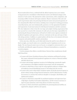 16                            Financial ReFoRm A Framework for Financial Stability



     Recent	market-driven	forces,	combined	with	the	official	responses,	have	set	in	motion	
     strong	pressures	for	consolidation	within	financial	systems	and	wholesale	changes	in	the	
     structure	of	such	systems.	The	potential	for	undue	concentration,	unfair	competition,	and	
     increasing	conflicts	of	interest	will	require	attention.	Massive	extensions	of	the	scale	and	
     reach	of	government	safety	nets	protecting	the	financial	system	raise	practical	questions	of	
     fair	and	predictable	official	intervention,	including	issues	arising	from	resulting	government	
     ownership	interest,	and,	more	fundamentally,	questions	as	to	the	appropriate	boundaries	
     and	expectations	of	such	interventions	by	both	financial	institutions	and	their	customers.	
     The	clear	implication	is	that	at	least	the	very	large	and	complex	banking	organizations	that	
     now	account	for	so	much	of	the	extensions	of	credit	and	carry	the	major	responsibility	for	
     maintaining	the	financial	infrastructure	will	need	to	be	held	to	more	rigorous	standards	of	
     prudential	regulation	and	supervision,	with	new	constraints	on	the	type	and	scope	of	their	
     risk-taking	activities.	Confidence	in	capital	markets	will	also	have	to	be	restored,	with	more	
     transparent	and	understandable	markets	and	products.
       At	the	same	time,	while	there	can	be	little	doubt	about	the	need	for	more	effective	of-
     ficial	oversight,	care	must	be	taken	not	to	extend	the	reach	of	regulations	too	far	or	too	
     deeply.	The	new	financial	system	must	not	become	so	entangled	in	restrictions	that	it	can-
     not	flexibly	and	efficiently	support	the	process	of	financial	intermediation	so	essential	to	
     economic	progress.
       A	reform	program	that	reflects	a	sensible	balance	between	these	considerations	should	
     help	bring	about:

       4A	system	with	clearer	boundaries	between	those	institutions	and	financial	activities	
          that	require	substantial	formal	prudential	regulation	for	reasons	of	financial	stability	
          and	those	that	do	not.
       4A	system	with	stronger	regulatory	incentives	for	holding	large	(systemically	signifi-
          cant)	institutions	to	the	highest	standards	of	governance	and	risk	management.
       4A	system	in	which	there	is	more	scope	for	using	regulatory	policies	to	mitigate	inher-
          ent	tendencies	toward	destabilizing	excesses	in	risk	taking	and	risk	aversion.	
       4A	system	with	a	more	robust	failure	resolution	regime,	having	the	practical	capacity	to	
          permit	orderly	closings	of	large	financial	institutions	and	the	administration	of	safety	
          net	resources	in	a	manner	that	reinforces	discipline	on	managers,	shareholders,	and	
          sophisticated	creditors.
       4A	system	in	which	those	responsible	for	prudential	regulation	and	supervision	have	
          a	high	degree	of	political	and	market	independence,	and	the	resources	necessary	to	
          supervise	giant	institutions	and	to	keep	abreast	of	market	innovations.	
       4A	system	in	which	central	bank	responsibilities	for	promoting	financial	stability	are	
          supported	by	adequate	authority	and	capacity.	
 