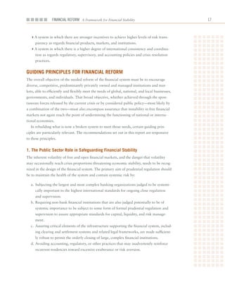 Financial ReFoRm A Framework for Financial Stability                              1



  4A	system	in	which	there	are	stronger	incentives	to	achieve	higher	levels	of	risk	trans-
     parency	as	regards	financial	products,	markets,	and	institutions.
  4A	system	in	which	there	is	a	higher	degree	of	international	consistency	and	coordina-
     tion	as	regards	regulatory,	supervisory,	and	accounting	policies	and	crisis	resolution	
     practices.


guiDing PrinCiPleS for finanCial reform
The	overall	objective	of	the	needed	reform	of	the	financial	system	must	be	to	encourage	
diverse,	competitive,	predominantly	privately	owned	and	managed	institutions	and	mar-
kets,	able	to	efficiently	and	flexibly	meet	the	needs	of	global,	national,	and	local	businesses,	
governments,	and	individuals.	That	broad	objective,	whether	achieved	through	the	spon-
taneous	forces	released	by	the	current	crisis	or	by	considered	public	policy—most	likely	by	
a	combination	of	the	two—must	also	encompass	assurance	that	instability	in	free	financial	
markets	not	again	reach	the	point	of	undermining	the	functioning	of	national	or	interna-
tional	economies.
  In	rebuilding	what	is	now	a	broken	system	to	meet	those	needs,	certain	guiding	prin-
ciples	are	particularly	relevant.	The	recommendations	set	out	in	this	report	are	responsive	
to	these	principles.


1. the Public Sector role in Safeguarding financial Stability
The	inherent	volatility	of	free	and	open	financial	markets,	and	the	danger	that	volatility	
may	occasionally	reach	crisis	proportions	threatening	economic	stability,	needs	to	be	recog-
nized	in	the	design	of	the	financial	system.	The	primary	aim	of	prudential	regulation	should	
be	to	maintain	the	health	of	the	system	and	contain	systemic	risk	by:

  a.	 Subjecting	the	largest	and	most	complex	banking	organizations	judged	to	be	systemi-
     cally	important	to	the	highest	international	standards	for	ongoing	close	regulation	
     and	supervision.
  b.	Requiring	non-bank	financial	institutions	that	are	also	judged	potentially	to	be	of	
     systemic	importance	to	be	subject	to	some	form	of	formal	prudential	regulation	and	
     supervision	to	assure	appropriate	standards	for	capital,	liquidity,	and	risk	manage-
     ment.
  c.	 Assuring	critical	elements	of	the	infrastructure	supporting	the	financial	system,	includ-
     ing	clearing	and	settlement	systems	and	related	legal	frameworks,	are	made	sufficient-
     ly	robust	to	permit	the	orderly	closing	of	large,	complex	financial	institutions.
  d.	Avoiding	accounting,	regulatory,	or	other	practices	that	may	inadvertently	reinforce	
     recurrent	tendencies	toward	excessive	exuberance	or	risk	aversion.
 
