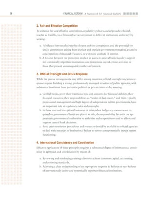 1                            Financial ReFoRm A Framework for Financial Stability



     2. fair and effective Competition
     To	enhance	fair	and	effective	competition,	regulatory	policies	and	approaches	should,	
     insofar	as	feasible,	treat	financial	services	common	to	different	institutions	uniformly	by	
     seeking:

       a.		A	balance	between	the	benefits	of	open	and	free	competition	and	the	potential	for	
          unfair	competition	arising	from	explicit	and	implicit	government	protection,	excessive	
          concentration	of	financial	resources,	or	extensive	conflicts	of	interest.
       b.	A	balance	between	the	protection	implicit	in	access	to	central	bank	liquidity	support	
          for	systemically	important	institutions	and	restrictions	on	risk-prone	activities	or	
          those	that	present	unmanageable	conflicts	of	interest.


     3. official oversight and Crisis response
     While	the	precise	arrangements	may	differ	among	countries,	official	oversight	and	crisis	re-
     sponse	require	building	a	strong,	professionally	managed	structure	of	public	agencies,	with	
     substantial	insulation	from	particular	political	or	private	interests	by	assuring:

       a.	 Central	banks,	given	their	traditional	role	and	concerns	for	financial	stability,	their	
          financial	resources,	their	responsibilities	as	“lender-of-last-resort,”	and	their	typically	
          professional	management	and	high	degree	of	independence	within	governments,	have	
          an	important	role	in	regulatory	rules	and	oversight;
       b.	In	those	rare	and	exceptional	instances	of	crisis	when	budgetary	resources	are	re-
          quired	or	governmental	funds	are	placed	at	risk,	the	responsibility	lies	with	the	ap-
          propriate	governmental	authorities	to	authorize	such	expenditures	and	to	affirm	and	
          support	central	bank	decisions.
       c.	 Basic	crisis	resolution	procedures	and	resources	should	be	available	to	official	agencies	
          to	deal	with	instances	of	institutional	failure	so	severe	as	to	potentially	impair	system	
          functioning.


     4. international Consistency and Coordination
     Effective	application	of	these	principles	requires	a	substantial	degree	of	international	consis-
     tency	in	approach	and	coordination	by	means	of:

       a.	 Reviewing	and	reinforcing	existing	efforts	to	achieve	common	capital,	accounting,	
          and	reporting	standards.
       b.	Achieving	a	clear	understanding	of	an	appropriate	response	to	failures	or	near	failures	
          of	internationally	active	and	systemically	important	financial	institutions.
 