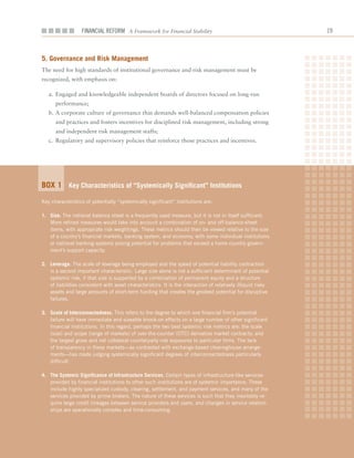 Financial ReFoRm A Framework for Financial Stability                                        1



5. governance and risk management
The	need	for	high	standards	of	institutional	governance	and	risk	management	must	be	
recognized,	with	emphasis	on:

   a.	 Engaged	and	knowledgeable	independent	boards	of	directors	focused	on	long-run	
      performance;	
   b.	A	corporate	culture	of	governance	that	demands	well-balanced	compensation	policies	
      and	practices	and	fosters	incentives	for	disciplined	risk	management,	including	strong	
      and	independent	risk	management	staffs;		
   c.	 Regulatory	and	supervisory	policies	that	reinforce	those	practices	and	incentives.




Box 1 Key Characteristics of “Systemically Significant” institutions
Key characteristics of potentially “systemically significant” institutions are:

1. Size. The notional balance sheet is a frequently used measure, but it is not in itself sufficient.
   More refined measures would take into account a combination of on- and off-balance-sheet
   items, with appropriate risk weightings. These metrics should then be viewed relative to the size
   of a country’s financial markets, banking system, and economy, with some individual institutions
   or national banking systems posing potential for problems that exceed a home country govern-
   ment’s support capacity.

2. leverage. The scale of leverage being employed and the speed of potential liability contraction
   is a second important characteristic. Large size alone is not a sufficient determinant of potential
   systemic risk, if that size is supported by a combination of permanent equity and a structure
   of liabilities consistent with asset characteristics. It is the interaction of relatively illiquid risky
   assets and large amounts of short-term funding that creates the greatest potential for disruptive
   failures.

3. Scale of interconnectedness. This refers to the degree to which one financial firm’s potential
   failure will have immediate and sizeable knock-on effects on a large number of other significant
   financial institutions. In this regard, perhaps the two best systemic risk metrics are: the scale
   (size) and scope (range of markets) of over-the-counter (OTC) derivative market contracts; and
   the largest gross and net collateral counterparty risk exposures to particular firms. The lack
   of transparency in these markets—as contrasted with exchange-based clearinghouse arrange-
   ments—has made judging systemically significant degrees of interconnectedness particularly
   difficult.

4. the Systemic Significance of infrastructure Services. Certain types of infrastructure-like services
   provided by financial institutions to other such institutions are of systemic importance. These
   include highly specialized custody, clearing, settlement, and payment services, and many of the
   services provided by prime brokers. The nature of these services is such that they inevitably re-
   quire large credit linkages between service providers and users, and changes in service relation-
   ships are operationally complex and time-consuming.
 