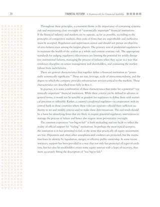 20                             Financial ReFoRm A Framework for Financial Stability



        Throughout	these	principles,	a	consistent	theme	is	the	importance	of	containing	systemic	
     risk	and	maintaining	close	oversight	of	“systemically	important”	financial	institutions.	
     If	the	financial	industry	and	markets	are	to	operate,	as	far	as	possible,	according	to	the	
     principles	of	competitive	markets,	then	exits	of	firms	that	are	unprofitable	and	ineffective	
     must	be	accepted.	Regulation	and	supervision	cannot	and	should	not	pursue	an	objective	
     of	zero	failures	even	among	the	largest	players.	The	primary	aim	of	prudential	regulation	is	
     to	maintain	the	health	of	the	system	as	a	whole	and	contain	systemic	risk.	The	appropriate	
     standards	for	judging	regulatory	effectiveness	are	limiting	the	potential	for	wildly	disrup-
     tive	institutional	failures,	managing	the	process	of	failures	when	they	occur	in	a	way	that	
     reinforces	discipline	on	senior	management	and	shareholders,	and	containing	the	market	
     fallout	from	such	failures.
        There	are	general	characteristics	that	together	define	a	financial	institution	as	“poten-
     tially	systemically	significant.”	These	are	size,	leverage,	scale	of	interconnectedness,	and	the	
     degree	to	which	the	company	provides	infrastructure	services	critical	to	the	markets.	These	
     characteristics	are	described	more	fully	in	Box	1.
        In	practice,	it	is	some	combination	of	these	characteristics	that	make	for	a	potential	“sys-
     temically	important”	financial	institution.	While	these	criteria	can	be	defined	in	advance	in	
     general	terms,	it	would	not	be	sensible	or	prudent	for	regulators	to	define	them	with	statisti-
     cal	precision	or	inflexibly.	Rather,	a	country’s	prudential	regulator—in	cooperation	with	its	
     central	bank	in	those	countries	where	these	roles	are	separate—should	have	sufficient	au-
     thority	to	set	and	modify	criteria	used	to	make	these	determinations.	The	end	result	should	
     be	a	basis	for	identifying	firms	that	are	likely	to	require	potential	regulatory	intervention	to	
     manage	the	process	of	failure	and	hence	also	require	more	preventative	oversight.	
        The	common	expression	“too	big	to	fail”	is	both	misleading	and	too	facile	to	reflect	the	
     reality	of	official	support	for	“failing”	institutions.	In	perhaps	the	most	typical	scenario,	
     the	institution	is	in	fact	permitted	to	fail,	in	the	sense	that	practically	all	equity	investments	
     are	lost.	Depositors	and	often	other	unsophisticated	creditors	are	protected,	but	the	institu-
     tion	loses	its	identity	by	liquidation,	merger,	or	effective	public	ownership.	In	some	recent	
     instances,	support	has	been	provided	in	a	way	that	not	only	has	protected	all	types	of	credi-
     tors,	but	has	also	let	stockholders	retain	some	equity	interest	with	a	hope	of	recovery,	thus	
     more	accurately	fitting	the	description	of	“too	big	to	fail.”	
 