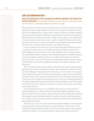 2                               Financial ReFoRm A Framework for Financial Stability



     Core reCommenDation i
     gaps and weaknesses in the coverage of prudential regulation and supervision
     must be eliminated. All	systemically	significant	financial	institutions,	regardless	of	type,	
     must	be	subject	to	an	appropriate	degree	of	prudential	oversight.

     Financial	institutions	and	the	system	in	which	they	operate	develop	in	response	to	an	ongo-
     ing	dynamic	tension	among	competitive	market	forces,	innovations	that	alter	those	forces,	
     and	laws	and	regulations	that	constrain	choices,	influence	innovations,	and	then	respond	to	
     subsequent	market	development.	While	the	increased	degree	of	international	integration	of	
     financial	markets	has	worked	to	bring	about	a	degree	of	convergence	in	key	characteristics	
     of	national	financial	systems,	there	remain	a	number	of	significant	differences	in	the	finan-
     cial	institutions	structures	across	the	economically	most-developed	and	emerging	countries	
     and	in	the	nature	of	official	response	to	failures	and	market	disruptions.
       In	times	of	financial	crisis,	such	as	we	are	now	experiencing,	these	differences	can	have	
     an	important	bearing	on	how	a	crisis	unfolds	and	what	type	of	policy	responses	are	re-
     quired.	Significantly,	actions	taken	by	one	or	more	European	countries	to	protect	deposi-
     tors	rapidly	influenced	flows	of	funds	in	other	national	jurisdictions	with	different	banking	
     systems	and	regulatory	authorities.	Because	of	a	number	of	distinguishing	institutional	
     characteristics,	the	current	crisis	has	raised	an	unusually	large	number	of	questions	within	
     the	United	States	as	to	how	best	to	define	the	boundaries	for	prudential	regulation	and	
     supervision.	
       The	U.S.	financial	system	is	large,	complex,	and	multifaceted,	with	characteristics	distin-
     guishing	it	from	systems	in	other	major	countries.	These	characteristics,	which	have	led	to	
     particular	challenges	in	responding	to	the	current	crisis,	are:	(a)	the	relative	size	and	impor-
     tance	of	capital	markets;	(b)	the	relative	size	and	importance	(until	recently)	of	stand-alone	
     investments	banks;	(c)	the	regional	and	local	nature	of	much	of	the	deposit	banking	system;	
     (d)	the	nature	of	the	regulation	of	the	insurance	sector;	(e)	the	size	of	federal	government	di-
     rect	and	sponsored	involvement	in	market-based	credit	intermediation;	and	(f)	the	complex-
     ity	of	the	structure	of	U.S.	regulation	and	supervision.	(These	characteristics	are	described	
     in	more	detail	in	Box	2).
       In	several	important	respects,	it	was	problems	at	firms	that	were	underregulated	or	
     unregulated	that	became	a	flash	point	for	the	spread	of	the	subprime	mortgage	crisis.	At	
     the	start	of	2008,	there	were	eight	very	large	non-bank	U.S.	financial	firms	that	should	have	
     been	regarded	as	systemically	significant;	five	investment	banks,	the	world’s	largest	insur-
     ance	company,	and	two	Government-Sponsored	Enterprises	(GSEs).	All	of	these	firms	have	
     been	radically	transformed.
       There	was	also	a	run	on	U.S.	money	market	mutual	funds,	leading	to	a	rushed	program	
     of	temporary	federal	insurance,	backed	by	an	unprecedented	use	of	the	resources	of	the	
     Treasury’s	Exchange	Stabilization	Fund.	A	series	of	central	bank	programs	have	provided	
     sizeable	direct	support	to	the	commercial	paper	funding	markets.	Finally,	with	the	cre-
 