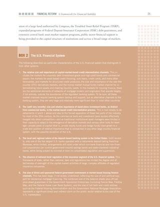 Financial ReFoRm A Framework for Financial Stability                                     2



ation	of	a	large	fund	authorized	by	Congress,	the	Troubled	Asset	Relief	Program	(TARP),	
expanded	programs	of	Federal	Deposit	Insurance	Corporation	(FDIC)	debt	guarantees,	and	
extensive	central	bank	asset	market	support	programs,	public	sector	financial	support	is		
being	provided	to	the	capital	structure	of	institutions	and	across	a	broad	range	of	markets.




Box 2 the u.S. financial System
The following describes six particular characteristics of the U.S. financial system that distinguish it
from other systems.

1. the relative size and importance of capital-market-based credit intermediation channels. This in-
   cludes the markets for corporate debt (investment-grade and high-yield bonds and commercial
   paper); the markets for asset-based credit (housing, auto loans, credit cards, and many other
   receivables, and markets for structured credit products); the size and importance of the over-the-
   counter (OTC) derivatives markets; and the money market mutual funds market channel for in-
   termediating liquid assets and meeting liquidity needs. In the markets for housing finance, there
   are the additional elements of networks of mortgage brokers and originators that operate largely,
   if not entirely, outside the boundaries of the regulated banking system. To be sure, all these
   market channels require banking system backup and support, but as alternative channels to the
   banking system, they are very large and relatively more significant than in most other countries.

2. the (until very recently) size and relative importance of stand-alone investment banks, as distinct
   from commercial banks, in the market-based credit intermediation process. This is tied closely to de-
   velopments in point 1 above and also to the forced separation of these two parts of the industry
   for most of the 20th century. As the commercial bank and investment bank sectors effectively
   merged into direct competition—and as traditional institutional asset managers were limited in
   their capacity to adapt to the emergence of derivative markets and various other tools for lever-
   age—private pools of capital (that is, private equity funds and hedge funds) have grown to a
   scale and position of relative importance that is unmatched in any other large country financial
   system, with the possible exception of the U.K.

3. the local and regional nature of the deposit-based banking system in the united States. Until recent-
   ly, only one of the five largest U.S. banks operated with a nationwide deposit-taking franchise.
   Moreover, while limited, arrangements still exist under which non-bank financial and non-finan-
   cial corporations can control government-insured savings banks and state-chartered industrial
   banks, while being subject to minimal or even no consolidated regulation and supervision.

4. the absence of national-level regulation of the insurance segment of the u.S. financial system. This
   framework of state, rather than national, laws and regulations has limited the degree and ef-
   fectiveness of oversight of the capital market activities of large, complex affiliates of regulated
   insurance companies.

5. the size of direct and sponsored federal government involvement in market-based housing finance
   channels. This has been large, if not widely understood, reflecting the size of and political sup-
   port for residential mortgage financing. The combined size of the balance sheets plus off-bal-
   ance-sheet guarantees of the Government Sponsored Enterprises (including Fannie Mae, Freddie
   Mac, and the Federal Home Loan Bank System), and the size of full faith and credit entities
   such as the Federal Housing Administration and the Government National Mortgage Association,
   represents a significant direct and indirect claim on the public sector relative to the size of the
   U.S. marketplace.
 