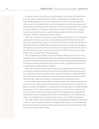 26                            Financial ReFoRm A Framework for Financial Stability



       In	response	to	these	crisis-driven	events	and	regulatory	interventions,	the	United	States	
     is	moving	rapidly	to	a	financial	system	in	which	a	small	number	of	exceptionally	large	
     bank	holding	companies	are	at	the	core	of	the	system.	These	firms	are,	and	presumably	
     will	continue	to	be,	characterized	by	a	scale	and	complexity	that	market	participants	and	
     Administrations	will	regard	as	both	too	big	and	too	interconnected	to	be	allowed	to	default	
     on	creditor	obligations	or	disappear.	Indeed,	potential	failure	would	be	likely	to	require	
     extensive	government	intervention	and	government	assistance,	with	few	if	any	domestic	
     institutions	capable	of	acquiring	them	in	their	entirety.
       These	core	institutions	are	gaining	even	larger	dominant	positions	in	terms	of	credit	and	
     capital	market	activities,	large-scale	corporate	banking,	nationwide	deposit	taking,	and	
     many	other	segments	of	the	corporate	and	retail	financial	business.	If	permitted	by	law	and	
     regulation,	these	firms	will	likely	become	integrated	across	business	lines	and	geographies,	
     will	maintain	a	presence	as	operators	of	private	pools	of	capital,	will	dominate	the	core	of	
     the	OTC	derivative	markets,	and	will	step	into	any	void	created	by	the	truncation	of	the	
     GSEs	in	terms	of	various	forms	of	housing	finance.
       These	developments	are	widely	viewed	as	portending	a	further	round	of	extensive	con-
     solidation	in	the	U.S.	banking	system.	How	fast	and	far	that	proceeds	will	depend	not	only	
     on	economic	and	market	developments,	but	also	on	how	government	programs	deliberately	
     or	otherwise	encourage	mergers	and	on	how	statutory	limits	on	deposit	concentration	and	
     certain	functions	are	administered	or	modified.
       Plainly,	these	developments	pose	public	policy	issues,	including	questions	of	excessive	
     concentration,	competitive	fairness,	moral	hazard,	and	conflicts	of	interest,	which	are	not	
     new.	In	the	past,	they	have	been	dealt	with	in	a	piecemeal	and	poorly	coordinated	fashion.	
     The	rush	of	recent	events	and	the	scale	of	structural	changes	that	have	been	set	in	motion	
     add	to	both	the	complexity	and	urgency	of	developing	more	appropriate	policies.	
       In	sum,	market	forces	and	crisis-driven	actions	have	moved	the	United	States	perhaps	be-
     yond	a	point	of	no	return,	toward	a	financial	system	with	a	much	greater	concentration	of	
     financial	resources	and	influence	in	a	small	number	of	extremely	large	and	complex	banking	
     organizations.	In	other	major	countries,	concentration	in	a	relatively	few	institutions	has	
     been	more	common.	However,	the	changes	forced	by	this	financial	crisis,	toward	further	
     consolidation	in	national	banking	systems	and	renewed	importance	of	the	banking	sector	
     relative	to	non-bank	financial	and	capital	market	sectors,	are	of	a	different	magnitude.	
       The	events	of	2008	underscore	the	importance	of	redefining	the	boundaries	of	the	official	
     “safety	net”	and	of	prudential	regulation,	strengthening	the	effectiveness	and	streamlining	
     the	structure	of	financial	regulation,	and	reassessing	the	role	of	central	banks	and	the	effec-
     tiveness	of	the	tools	available	to	them.	
 