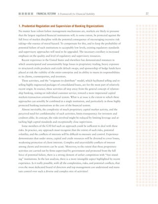 Financial ReFoRm A Framework for Financial Stability                                  2



1. Prudential regulation and Supervision of Banking organizations
No	matter	how	robust	failure	management	mechanisms	are,	markets	are	likely	to	presume	
that	the	largest	regulated	financial	institutions	will,	to	some	extent,	be	protected	against	the	
full	force	of	market	discipline	with	the	potential	consequence	of	encouraging	excessive	risk	
taking—the	essence	of	moral	hazard.	To	compensate	for	this,	and	to	keep	the	probability	of	
potential	failure	of	such	institutions	to	acceptably	low	levels,	existing	regulatory	standards	
and	supervisory	approaches	will	need	to	be	upgraded.	The	necessary	corollary	is	increased	
emphasis	on	the	quality	and	level	of	regulatory	and	supervisory	resources.	
   Recent	experience	in	the	United	States	and	elsewhere	has	demonstrated	instances	in	
which	unanticipated	and	unsustainably	large	losses	in	proprietary	trading,	heavy	exposure	
to	structured	credit	products	and	credit	default	swaps,	and	sponsorship	of	hedge	funds	have	
placed	at	risk	the	viability	of	the	entire	enterprise	and	its	ability	to	meets	its	responsibilities	
to	its	clients,	counterparties,	and	investors.
   These	activities,	and	the	“originate-to-distribute”	model,	which	facilitated	selling	and	re-
selling	highly	engineered	packages	of	consolidated	loans,	are	for	the	most	part	of	relatively	
recent	origin.	In	essence,	these	activities	all	step	away	from	the	general	concept	of	relation-
ship	banking,	resting	on	individual	customer	service,	toward	a	more	impersonal	capital	
markets	transaction-oriented	financial	system.	What	is	at	issue	is	the	extent	to	which	these	
approaches	can	sensibly	be	combined	in	a	single	institution,	and	particularly	in	those	highly	
protected	banking	institutions	at	the	core	of	the	financial	system.
   Almost	inevitably,	the	complexity	of	much	proprietary	capital	market	activity,	and	the	
perceived	need	for	confidentiality	of	such	activities,	limits	transparency	for	investors	and	
creditors	alike.	In	concept,	the	risks	involved	might	be	reduced	by	limiting	leverage	and	at-
taching	high	capital	standards	and	exceptionally	close	supervision.	
   Some	members	of	the	G30	feel	such	an	approach	could	be	sufficient	to	deal	with	these	
risks.	In	practice,	any	approach	must	recognize	that	the	extent	of	such	risks,	potential	
volatility,	and	the	conflicts	of	interests	will	be	difficult	to	measure	and	control.	Experience	
demonstrates	that	under	stress,	capital	and	credit	resources	will	be	diverted	to	cover	losses,	
weakening	protection	of	client	interests.	Complex	and	unavoidable	conflicts	of	interest	
among	clients	and	investors	can	be	acute.	Moreover,	to	the	extent	that	these	proprietary	
activities	are	carried	out	by	firms	supervised	by	government	and	protected	from	the	full	
force	of	potential	failure,	there	is	a	strong	element	of	unfair	competition	with	“free-stand-
ing”	institutions.	In	the	last	analysis,	there	is	a	more	intangible	aspect	highlighted	by	recent	
experience.	Is	it	really	possible,	with	all	the	complexities,	risks,	and	potential	conflicts,	that	
even	the	most	dedicated	board	of	directors	and	top	management	can	understand	and	main-
tain	control	over	such	a	diverse	and	complex	mix	of	activities?
 