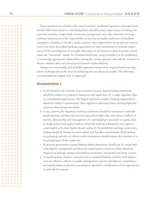 2                            Financial ReFoRm A Framework for Financial Stability



       These	questions	are	related	to	the	issue	of	whether	prudential	regulation	and	supervision	
     should	follow	functional	or	consolidated	lines:	should	primary	supervision	of	trading	and	
     securities	activities,	hedge	funds,	investment	management,	and	other	elements	of	a	large	
     banking	organization	be	the	responsibility	of	security	or	market	authorities	to	facilitate	
     competitive	equality,	or	should	a	single	regulator	take	responsibility	for	prudential	supervi-
     sion	of	an	entire	diversified	banking	organization	or	other	institutions	of	systemic	impor-
     tance?	If	the	consolidation	of	oversight	takes	place	in	an	institution	apart	from	the	central	
     bank,	the	“last	resort”	funder	for	troubled	institutions,	what	principles	can	be	established	
     to	encourage	appropriate	relationships	among	the	various	agencies	and	with	the	treasury	or	
     finance	ministry	that	carry	broad	governmental	responsibilities?
       Setting	out	a	reasonable	and	desirable	approach	toward	these	organizational	and	regu-
     latory	challenges	lies	at	the	heart	of	fashioning	the	new	financial	system.	The	following	
     recommendations	suggest	such	an	approach.


     recommendation 1:

       a.	 In	all	countries,	the	activities	of	government-insured,	deposit-taking	institutions	
          should	be	subject	to	prudential	regulation	and	supervision	by	a	single	regulator	(that	
          is,	consolidated	supervision).	The	largest	and	most	complex	banking	organizations	
          should	be	subject	to	particularly	close	regulation	and	supervision,	meeting	high	and	
          common	international	standards.
       b.	Large,	systemically	important	banking	institutions	should	be	restricted	in	undertak-
          ing	proprietary	activities	that	present	particularly	high	risks	and	serious	conflicts	of	
          interest.	Sponsorship	and	management	of	commingled	private	pools	of	capital	(that	
          is,	hedge	and	private	equity	funds	in	which	the	banking	institutions	own	capital	is	
          commingled	with	client	funds)	should	ordinarily	be	prohibited	and	large	proprietary	
          trading	should	be	limited	by	strict	capital	and	liquidity	requirements.	Participation	
          in	packaging	and	sale	of	collective	debt	instruments	should	require	the	retention	of	a	
          meaningful	part	of	the	credit	risk.
       c.	 In	general,	government-insured	deposit-taking	institutions	should	not	be	owned	and	
          controlled	by	unregulated	non-financial	organizations,	and	strict	limits	should	be	
          imposed	on	dealings	among	such	banking	institutions	and	partial	non-bank	owners.
       d.	To	guard	against	excessive	concentration	in	national	banking	systems,	with	implica-
          tions	for	effective	official	oversight,	management	control,	and	effective	competition,	
          nationwide	limits	on	deposit	concentration	should	be	considered	at	a	level	appropriate	
          to	individual	countries.
 