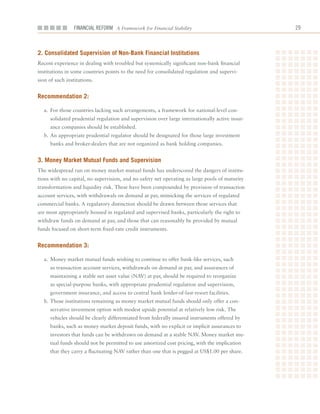 Financial ReFoRm A Framework for Financial Stability                            2



2. Consolidated Supervision of non-Bank financial institutions
Recent	experience	in	dealing	with	troubled	but	systemically	significant	non-bank	financial	
institutions	in	some	countries	points	to	the	need	for	consolidated	regulation	and	supervi-
sion	of	such	institutions.	


recommendation 2:

  a.	 For	those	countries	lacking	such	arrangements,	a	framework	for	national-level	con-
     solidated	prudential	regulation	and	supervision	over	large	internationally	active	insur-
     ance	companies	should	be	established.	
  b.	An	appropriate	prudential	regulator	should	be	designated	for	those	large	investment	
     banks	and	broker-dealers	that	are	not	organized	as	bank	holding	companies.	


3. money market mutual funds and Supervision
The	widespread	run	on	money	market	mutual	funds	has	underscored	the	dangers	of	institu-
tions	with	no	capital,	no	supervision,	and	no	safety	net	operating	as	large	pools	of	maturity	
transformation	and	liquidity	risk.	These	have	been	compounded	by	provision	of	transaction	
account	services,	with	withdrawals	on	demand	at	par,	mimicking	the	services	of	regulated	
commercial	banks.	A	regulatory	distinction	should	be	drawn	between	those	services	that	
are	most	appropriately	housed	in	regulated	and	supervised	banks,	particularly	the	right	to	
withdraw	funds	on	demand	at	par,	and	those	that	can	reasonably	be	provided	by	mutual	
funds	focused	on	short-term	fixed-rate	credit	instruments.


recommendation 3:

  a.	 Money	market	mutual	funds	wishing	to	continue	to	offer	bank-like	services,	such	
     as	transaction	account	services,	withdrawals	on	demand	at	par,	and	assurances	of	
     maintaining	a	stable	net	asset	value	(NAV)	at	par,	should	be	required	to	reorganize	
     as	special-purpose	banks,	with	appropriate	prudential	regulation	and	supervision,	
     government	insurance,	and	access	to	central	bank	lender-of-last-resort	facilities.	
  b.	Those	institutions	remaining	as	money	market	mutual	funds	should	only	offer	a	con-
     servative	investment	option	with	modest	upside	potential	at	relatively	low	risk.	The	
     vehicles	should	be	clearly	differentiated	from	federally	insured	instruments	offered	by	
     banks,	such	as	money	market	deposit	funds,	with	no	explicit	or	implicit	assurances	to	
     investors	that	funds	can	be	withdrawn	on	demand	at	a	stable	NAV.	Money	market	mu-
     tual	funds	should	not	be	permitted	to	use	amortized	cost	pricing,	with	the	implication	
     that	they	carry	a	fluctuating	NAV	rather	than	one	that	is	pegged	at	US$1.00	per	share.	
 