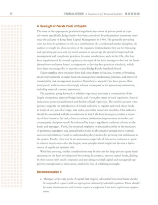 0                             Financial ReFoRm A Framework for Financial Stability



     4. oversight of Private Pools of Capital
     The	issue	of	the	appropriate	prudential	regulatory	treatment	of	private	pools	of	capi-
     tal—more	specifically,	hedge	funds—has	been	considered	by	policymakers	numerous	times	
     since	the	collapse	of	Long	Term	Capital	Management	in	1998.	The	generally	prevailing	
     view	has	been	to	continue	to	rely	on	a	combination	of:	(a)	enhanced	market	discipline,	(b)	
     indirect	oversight	via	close	scrutiny	of	the	regulated	intermediaries	they	use	for	financing	
     and	operating	services,	and	(c)	moral	suasion	to	encourage	the	spread	of	improved	risk	
     management	and	compliance	practices.	In	some	jurisdictions,	such	as	the	U.K.,	this	has	
     been	supplemented	by	formal	regulatory	oversight	of	the	local	managers—but	not	the	funds	
     themselves—and	more	formal	arrangements	to	develop	best	practices	standards,	which	
     have	been	encouraged	by	its	recently	created	Hedge	Funds	Standards	Board.	
       Taken	together,	these	measures	have	had	some	degree	of	success,	in	terms	of	bringing	
     about	improvements	in	hedge	fund	risk	management	and	funding	practices,	and	improved	
     counterparty	risk	management	practices.	Nonetheless,	volatility	has	been	greater	than	
     anticipated,	with	instances	of	strongly	adverse	consequences	for	sponsoring	institutions,	
     including	some	of	systemic	importance.
       The	question,	going	forward,	is	whether	experience	warrants	a	continuation	of	the	
     largely	unregulated	status	of	hedge	funds,	and	if	not,	the	extent	of	such	regulation.	Several	
     indications	point	toward	limited	and	flexible	official	regulation.	The	need	for	greater	trans-
     parency	supports	the	introduction	of	formal	authority	to	register	and	track	those	funds,	
     in	terms	of	size,	use	of	leverage,	risk	styles,	and	other	important	variables.	This	authority	
     should	be	associated	with	the	jurisdictions	in	which	the	fund	managers	conduct	a	major-
     ity	of	their	business.	Second,	efforts	to	achieve	continuous	improvement	in	market	and	
     counterparty	discipline	would	be	enhanced	by	formal	regulatory	authority	relative	to	the	
     funds	and	managers.	Third,	the	increased	emphasis	on	financial	stability	in	the	mandates	
     of	prudential	regulators	and	central	banks	points	to	the	need	for	greater,	more	systemic	
     access	to	information	crucial	to	understanding	the	potential	for	growing	risk	imbalances	in	
     the	system.	Finally,	there	can	be	no	assurances—especially	if	this	sector	continues	to	grow	
     in	relative	importance—that	the	largest,	most	complex	funds	might	not	become	a	future	
     source	of	significant	systemic	risk.	
       While	less	pressing,	similar	considerations	may	be	relevant	for	large	private	equity	funds	
     operating	on	the	basis	of	substantial	borrowing.	In	contrast,	venture	capital	funds,	dealing	
     by	their	nature	with	small	companies	and	providing	essential	capital	and	managerial	sup-
     port	for	entrepreneurial	innovation,	need	to	be	free	of	inhibiting	oversight.


     recommendation 4:

       a.		Managers	of	private	pools	of	capital	that	employ	substantial	borrowed	funds	should	
          be	required	to	register	with	an	appropriate	national	prudential	regulator.	There	should	
          be	some	minimum	size	and	venture	capital	exemptions	from	such	registration	require-
          ment.
 