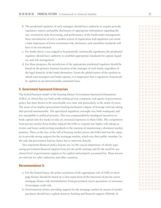 Financial ReFoRm A Framework for Financial Stability                              1



  b.		The	prudential	regulator	of	such	managers	should	have	authority	to	require	periodic	
     regulatory	reports	and	public	disclosures	of	appropriate	information	regarding	the	
     size,	investment	style,	borrowing,	and	performance	of	the	funds	under	management.	
     Since	introduction	of	even	a	modest	system	of	registration	and	regulation	can	create	
     a	false	impression	of	lower	investment	risk,	disclosure,	and	suitability	standards	will	
     have	to	be	reevaluated.	
  c.		For	funds	above	a	size	judged	to	be	potentially	systemically	significant,	the	prudential	
     regulator	should	have	authority	to	establish	appropriate	standards	for	capital,	liquid-
     ity,	and	risk	management.
  d.		For	these	purposes,	the	jurisdiction	of	the	appropriate	prudential	regulator	should	be	
     based	on	the	primary	business	location	of	the	manager	of	such	funds,	regardless	of	
     the	legal	domicile	of	the	funds	themselves.	Given	the	global	nature	of	the	markets	in	
     which	such	managers	and	funds	operate,	it	is	imperative	that	a	regulatory	framework	
     be	applied	on	an	internationally	consistent	basis.


5. government-Sponsored enterprises
The	hybrid	business	model	of	the	housing	finance	Government-Sponsored	Enterprises	
(GSEs),	in	which	they	are	both	profit-seeking	private	companies	and	agents	of	government	
policy,	has	been	shown	to	be	unworkable	over	time	and	particularly	in	the	midst	of	crises.	
The	sense	of	an	implicit	government	backing	facilitated	a	degree	of	leverage	and	risk	taking	
that	proved	unsustainable.	The	specialized	regulatory	oversight	was	both	inadequate	and	
too	susceptible	to	political	pressure.	This	was	compounded	by	misaligned	incentives	in	
bank	capital	rules	for	banks	to	take	on	oversized	exposures	to	these	GSEs.	The	competition	
from	private	market	firms	further	induced	the	GSEs	to	expand	into	higher	risk-taking	ac-
tivities	and	lower	underwriting	standards	in	the	interests	of	maintaining	a	dominant	market	
position.	Then,	in	the	face	of	the	fall	of	housing	market	prices,	the	GSEs	had	lost	the	capac-
ity	to	provide	strong	support	for	the	mortgage	market,	which	was	their	public	mandate.	In	
the	end,	the	government	had	no	choice	but	to	intervene	directly.
  Two	important	financial	policy	lessons	are:	(a)	the	crucial	importance	of	clearly	sepa-
rating	government	financial	support	from	private	profit	seeking;	and	(b)	the	need	for	any	
chosen	level	of	government	support	to	be	explicit	and	properly	accounted	for.	These	lessons	
are	relevant	for	other	industries	and	other	countries.


recommendation 5:

  a.		For	the	United	States,	the	policy	resolution	of	the	appropriate	role	of	GSEs	in	mort-
     gage	finance	should	be	based	on	a	clear	separation	of	the	functions	of	private	sector	
     mortgage	finance	risk	intermediation	from	government	sector	guarantees	or	insurance	
     of	mortgage	credit	risk.
  b.		Governmental	entities	providing	support	for	the	mortgage	market	by	means	of	market	
     purchases	should	have	explicit	statutory	backing	and	financial	support.	Hybrids	of	
 