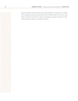 2                       Financial ReFoRm A Framework for Financial Stability



     private	ownership	with	government	sponsorship	should	be	avoided.	In	time,	existing	
     GSE	mortgage	purchasing	and	portfolio	activities	should	be	spun	off	to	private	sector	
     entities,	with	the	government,	if	it	desires,	maintaining	a	capacity	to	intervene	in	the	
     market	through	a	wholly	owned	public	institution.
 